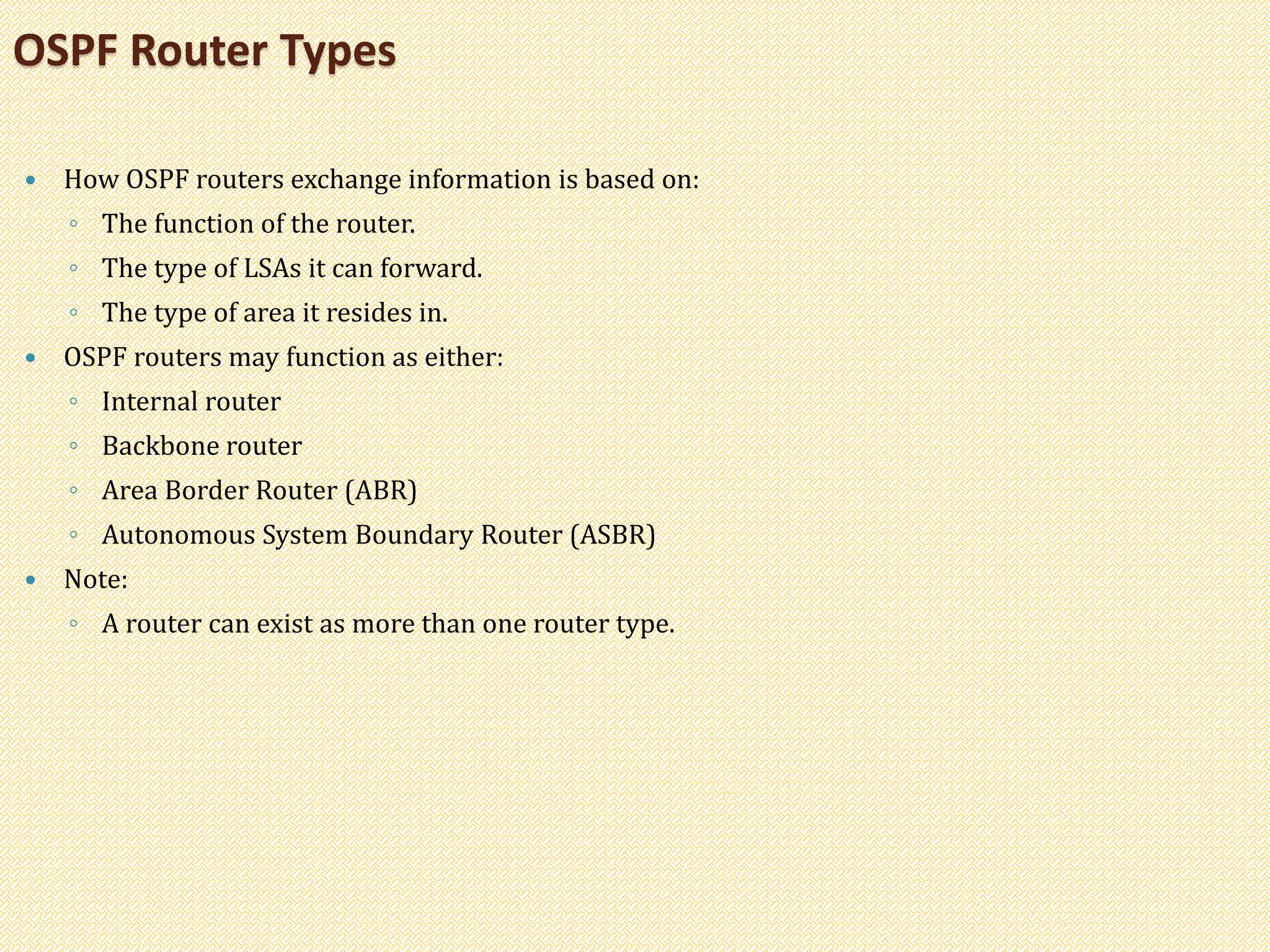  How OSPF routers exchange information is based on:
◦ The function of the router.
◦ The type of LSAs it can forward.
◦ The type of area it resides in.
 OSPF routers may function as either:
◦ Internal router
◦ Backbone router
◦ Area Border Router (ABR)
◦ Autonomous System Boundary Router (ASBR)
 Note:
◦ A router can exist as more than one router type.
OSPF Router Types
 