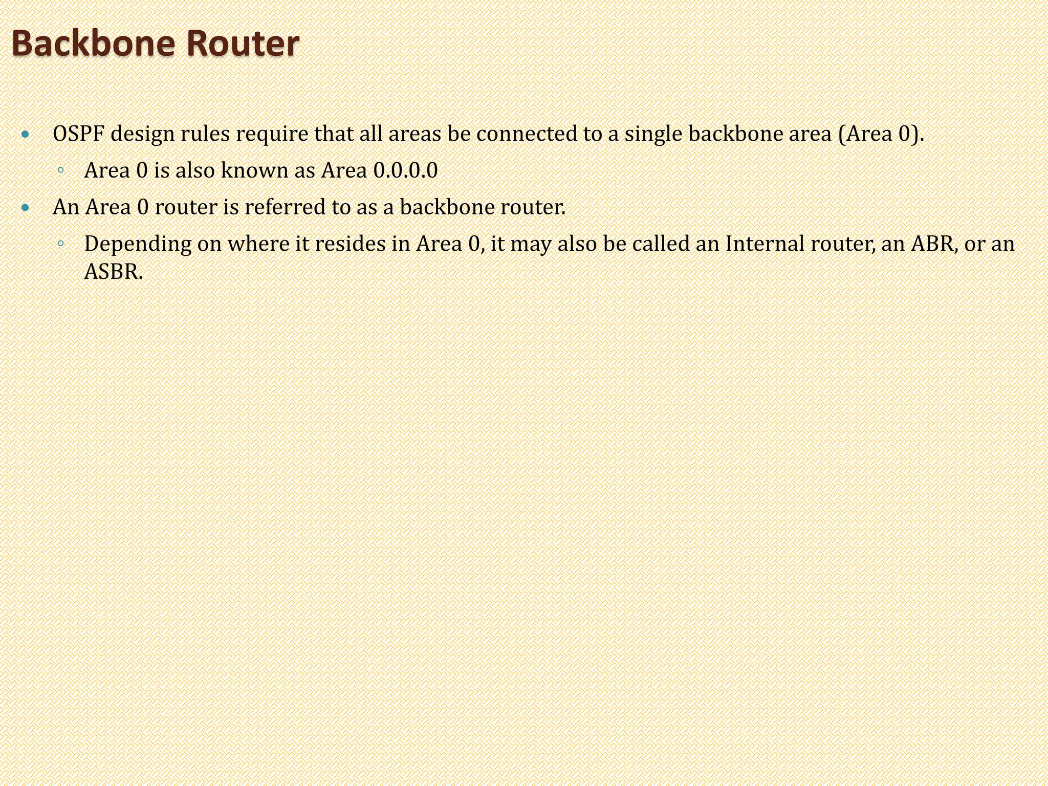  OSPF design rules require that all areas be connected to a single backbone area (Area 0).
◦ Area 0 is also known as Area 0.0.0.0
 An Area 0 router is referred to as a backbone router.
◦ Depending on where it resides in Area 0, it may also be called an Internal router, an ABR, or an
ASBR.
Backbone Router
 