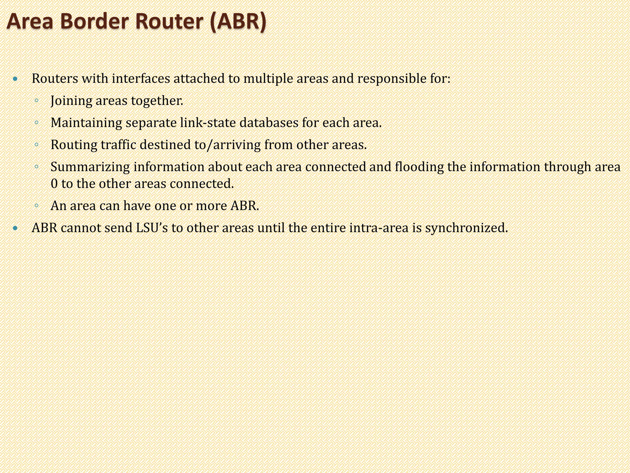  Routers with interfaces attached to multiple areas and responsible for:
◦ Joining areas together.
◦ Maintaining separate link-state databases for each area.
◦ Routing traffic destined to/arriving from other areas.
◦ Summarizing information about each area connected and flooding the information through area
0 to the other areas connected.
◦ An area can have one or more ABR.
 ABR cannot send LSU’s to other areas until the entire intra-area is synchronized.
Area Border Router (ABR)
 