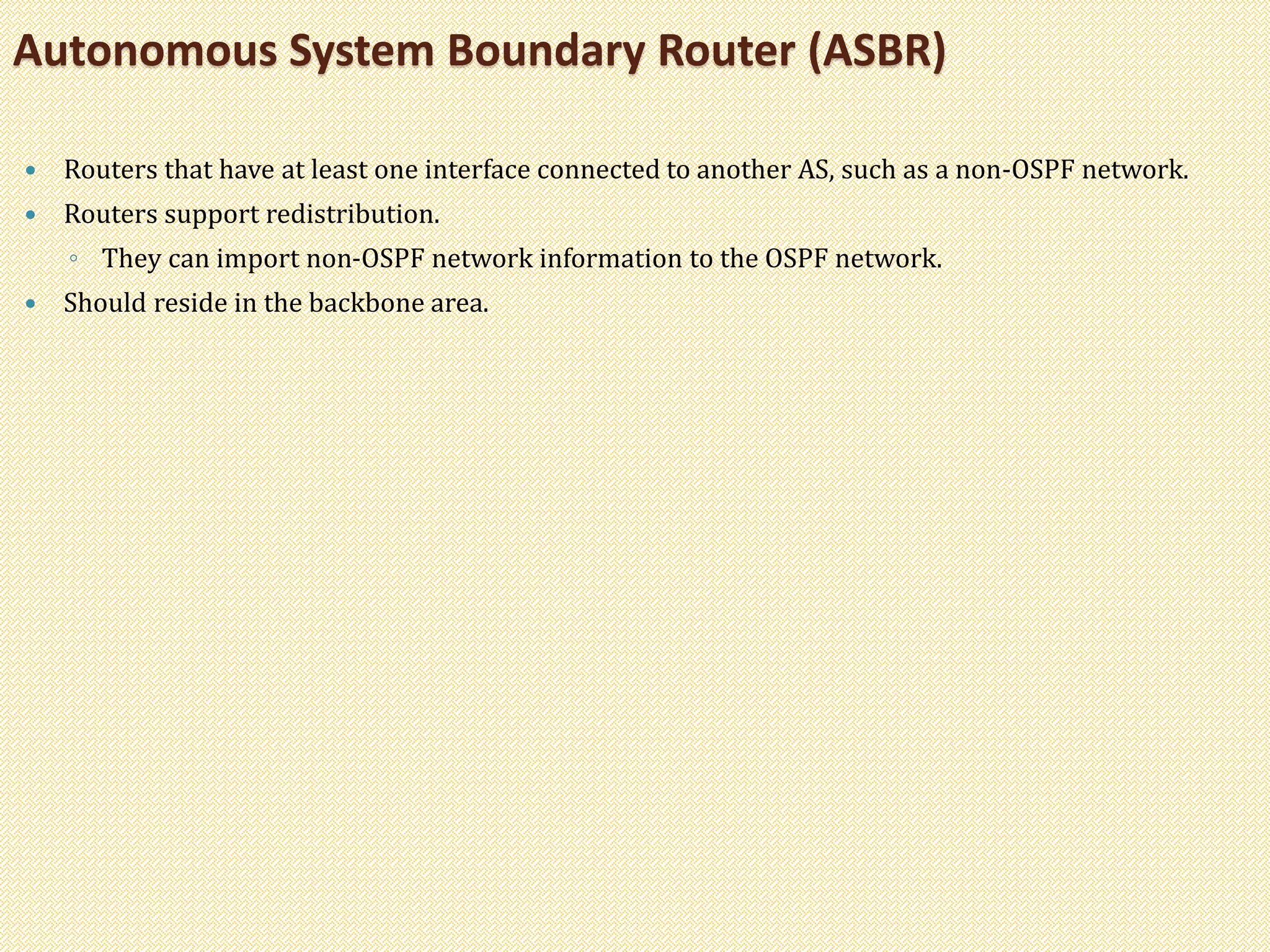  Routers that have at least one interface connected to another AS, such as a non-OSPF network.
 Routers support redistribution.
◦ They can import non-OSPF network information to the OSPF network.
 Should reside in the backbone area.
Autonomous System Boundary Router (ASBR)
 