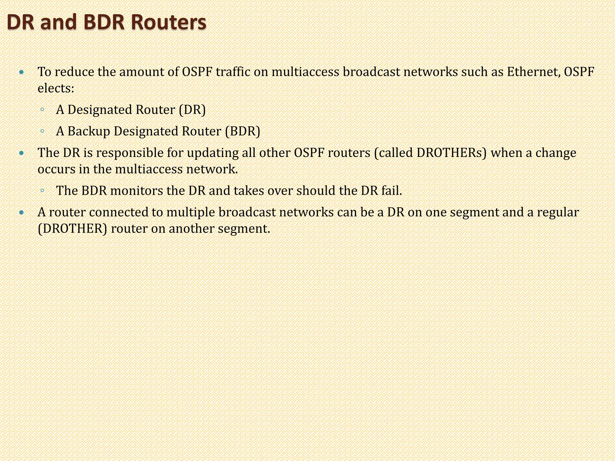  To reduce the amount of OSPF traffic on multiaccess broadcast networks such as Ethernet, OSPF
elects:
◦ A Designated Router (DR)
◦ A Backup Designated Router (BDR)
 The DR is responsible for updating all other OSPF routers (called DROTHERs) when a change
occurs in the multiaccess network.
◦ The BDR monitors the DR and takes over should the DR fail.
 A router connected to multiple broadcast networks can be a DR on one segment and a regular
(DROTHER) router on another segment.
DR and BDR Routers
 