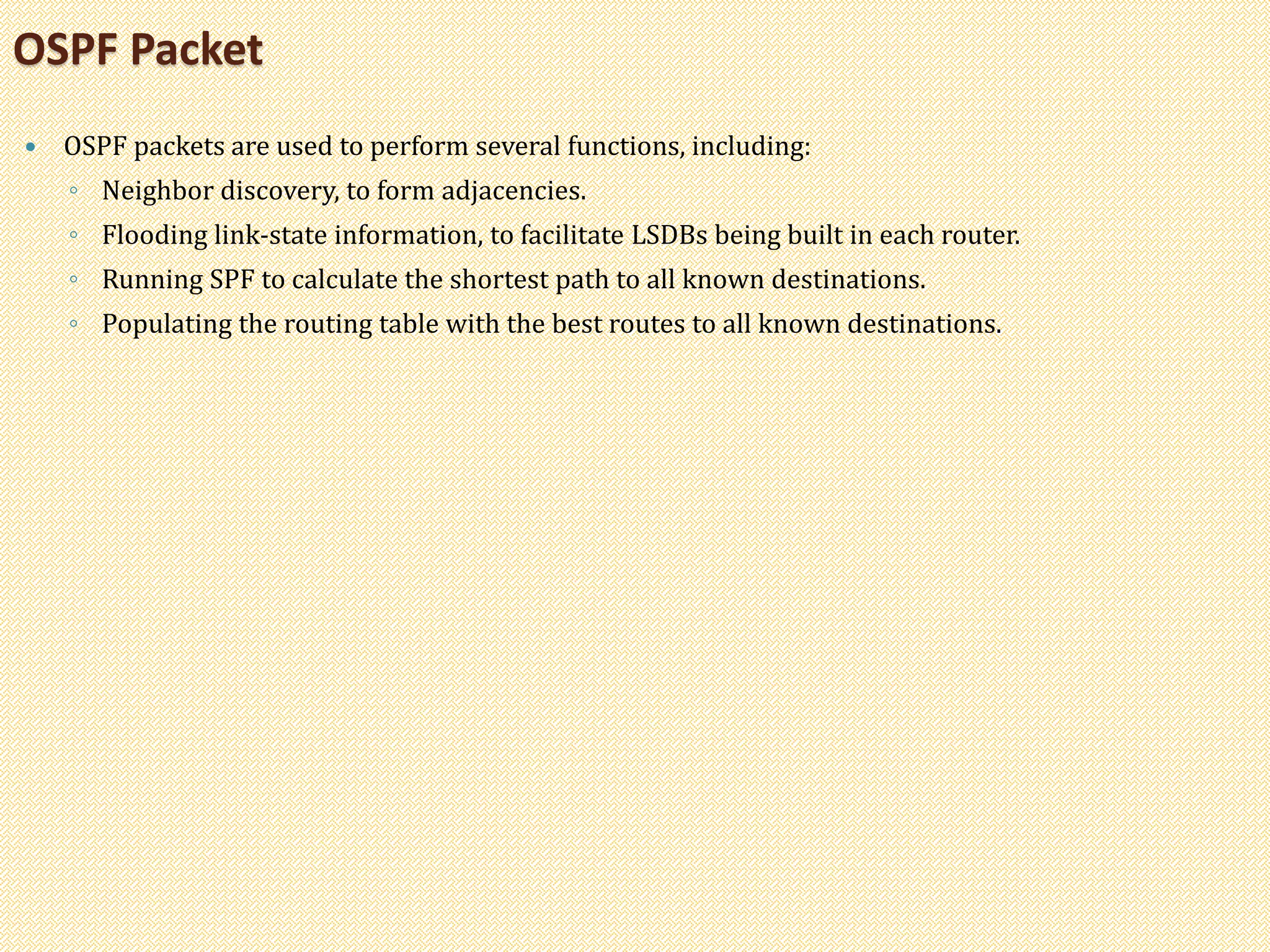  OSPF packets are used to perform several functions, including:
◦ Neighbor discovery, to form adjacencies.
◦ Flooding link-state information, to facilitate LSDBs being built in each router.
◦ Running SPF to calculate the shortest path to all known destinations.
◦ Populating the routing table with the best routes to all known destinations.
OSPF Packet
 