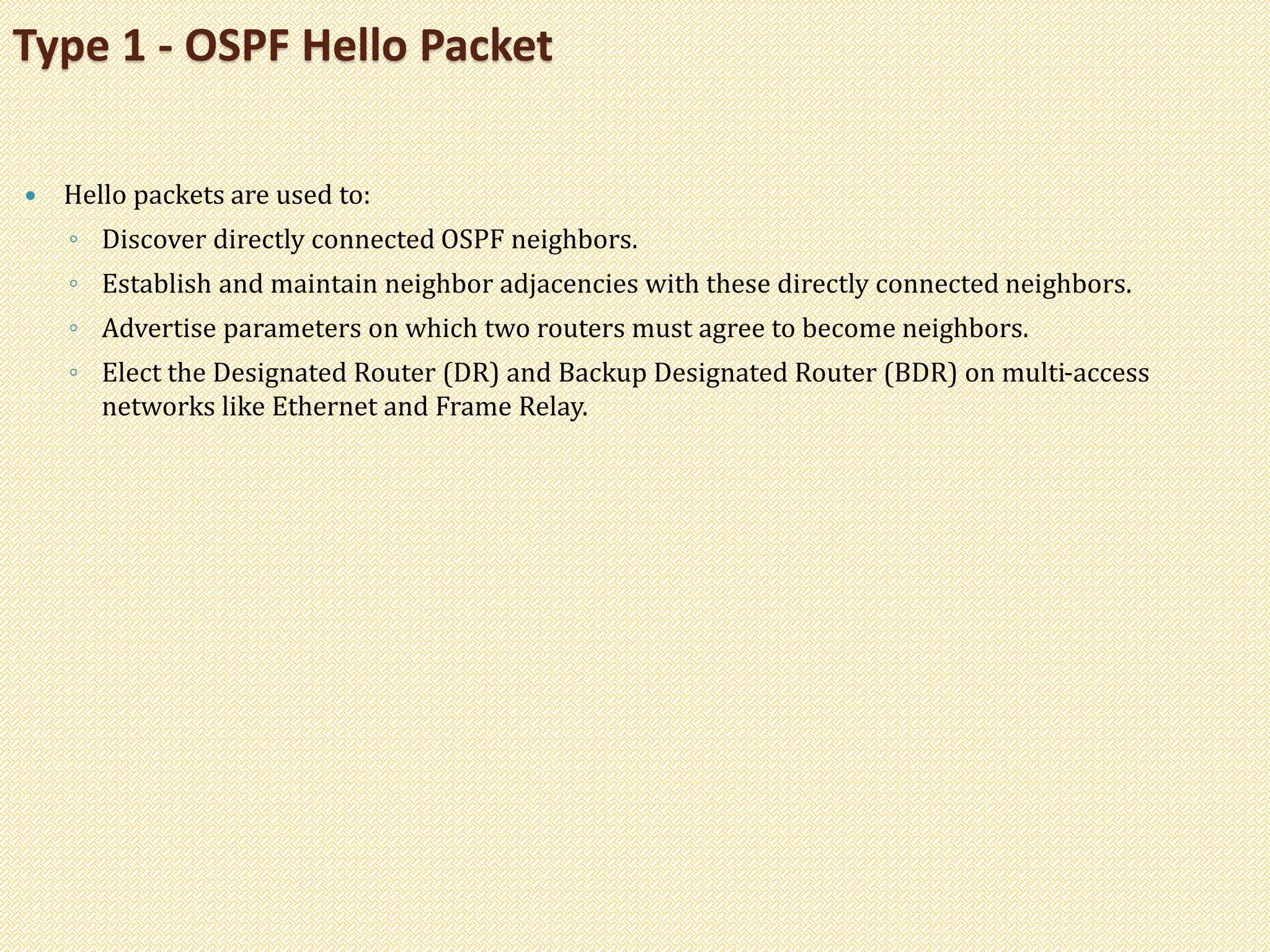  Hello packets are used to:
◦ Discover directly connected OSPF neighbors.
◦ Establish and maintain neighbor adjacencies with these directly connected neighbors.
◦ Advertise parameters on which two routers must agree to become neighbors.
◦ Elect the Designated Router (DR) and Backup Designated Router (BDR) on multi-access
networks like Ethernet and Frame Relay.
Type 1 - OSPF Hello Packet
 