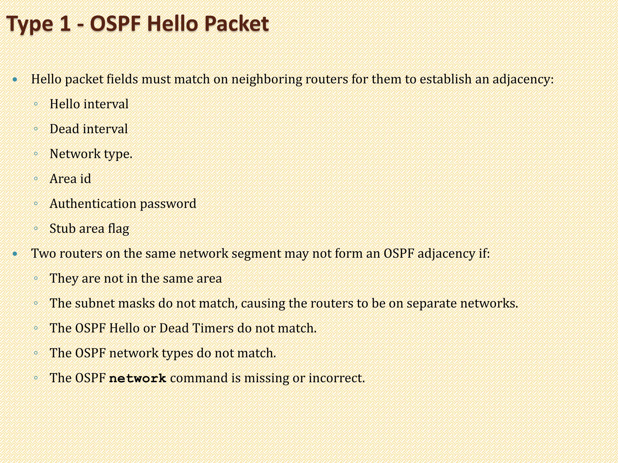  Hello packet fields must match on neighboring routers for them to establish an adjacency:
◦ Hello interval
◦ Dead interval
◦ Network type.
◦ Area id
◦ Authentication password
◦ Stub area flag
 Two routers on the same network segment may not form an OSPF adjacency if:
◦ They are not in the same area
◦ The subnet masks do not match, causing the routers to be on separate networks.
◦ The OSPF Hello or Dead Timers do not match.
◦ The OSPF network types do not match.
◦ The OSPF network command is missing or incorrect.
Type 1 - OSPF Hello Packet
 