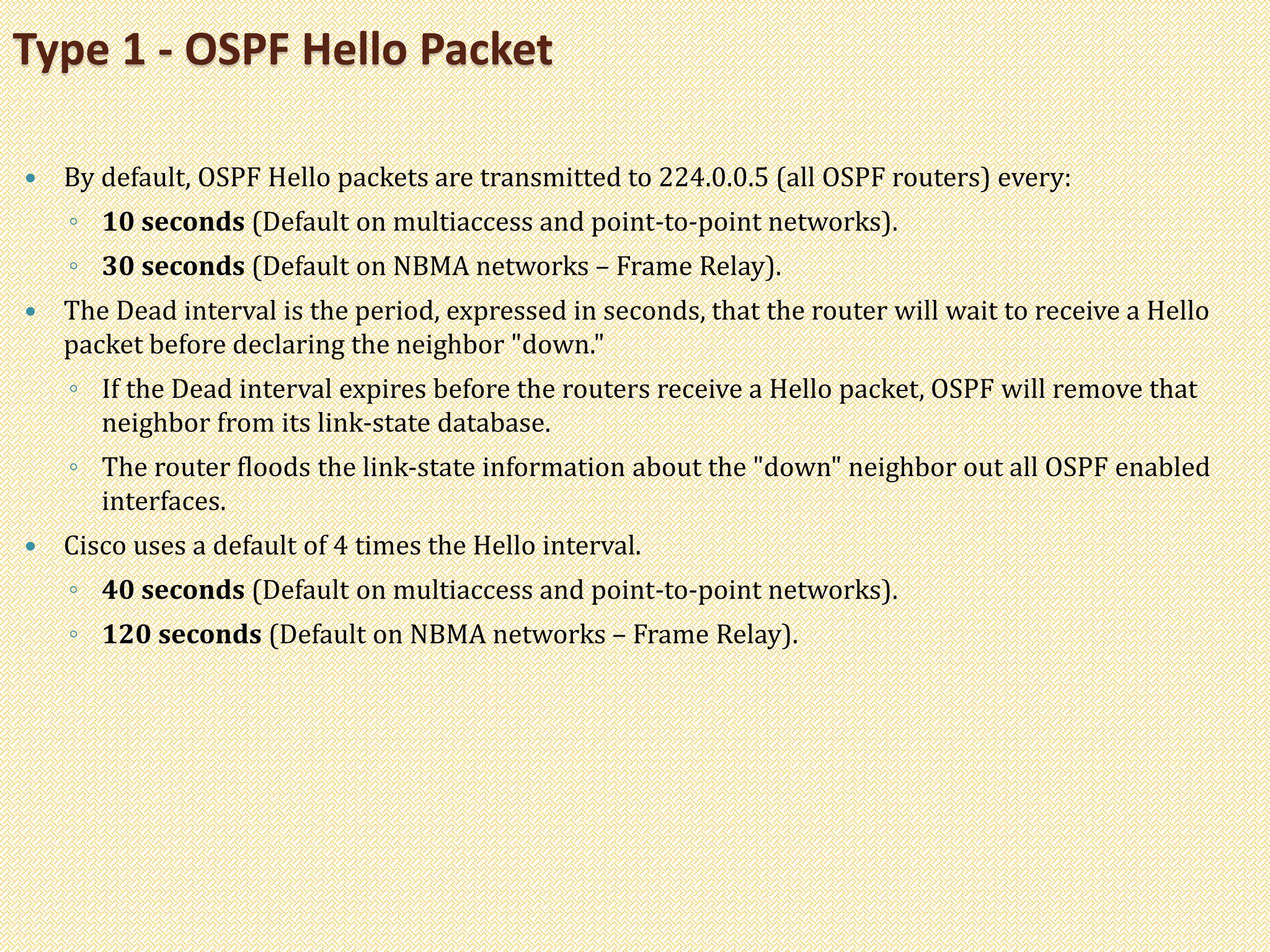  By default, OSPF Hello packets are transmitted to 224.0.0.5 (all OSPF routers) every:
◦ 10 seconds (Default on multiaccess and point-to-point networks).
◦ 30 seconds (Default on NBMA networks – Frame Relay).
 The Dead interval is the period, expressed in seconds, that the router will wait to receive a Hello
packet before declaring the neighbor "down."
◦ If the Dead interval expires before the routers receive a Hello packet, OSPF will remove that
neighbor from its link-state database.
◦ The router floods the link-state information about the "down" neighbor out all OSPF enabled
interfaces.
 Cisco uses a default of 4 times the Hello interval.
◦ 40 seconds (Default on multiaccess and point-to-point networks).
◦ 120 seconds (Default on NBMA networks – Frame Relay).
Type 1 - OSPF Hello Packet
 