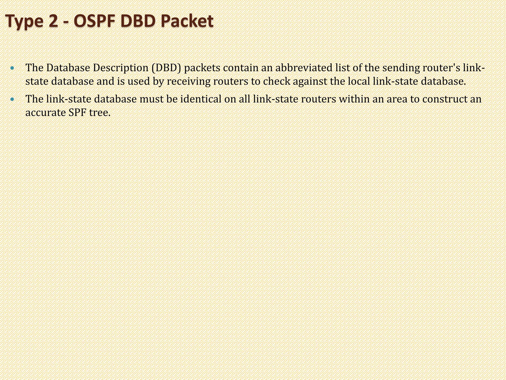  The Database Description (DBD) packets contain an abbreviated list of the sending router's link-
state database and is used by receiving routers to check against the local link-state database.
 The link-state database must be identical on all link-state routers within an area to construct an
accurate SPF tree.
Type 2 - OSPF DBD Packet
 