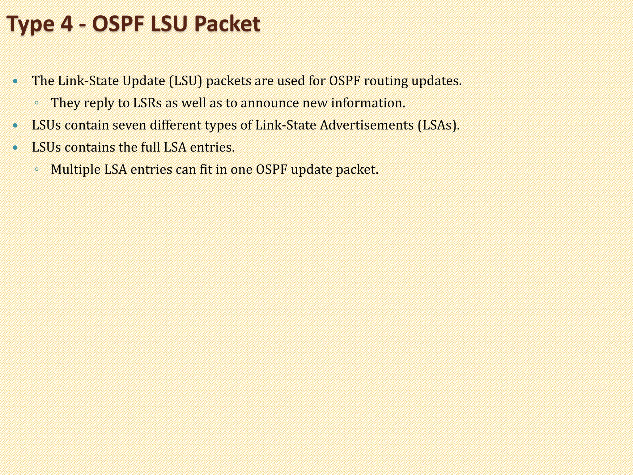  The Link-State Update (LSU) packets are used for OSPF routing updates.
◦ They reply to LSRs as well as to announce new information.
 LSUs contain seven different types of Link-State Advertisements (LSAs).
 LSUs contains the full LSA entries.
◦ Multiple LSA entries can fit in one OSPF update packet.
Type 4 - OSPF LSU Packet
 