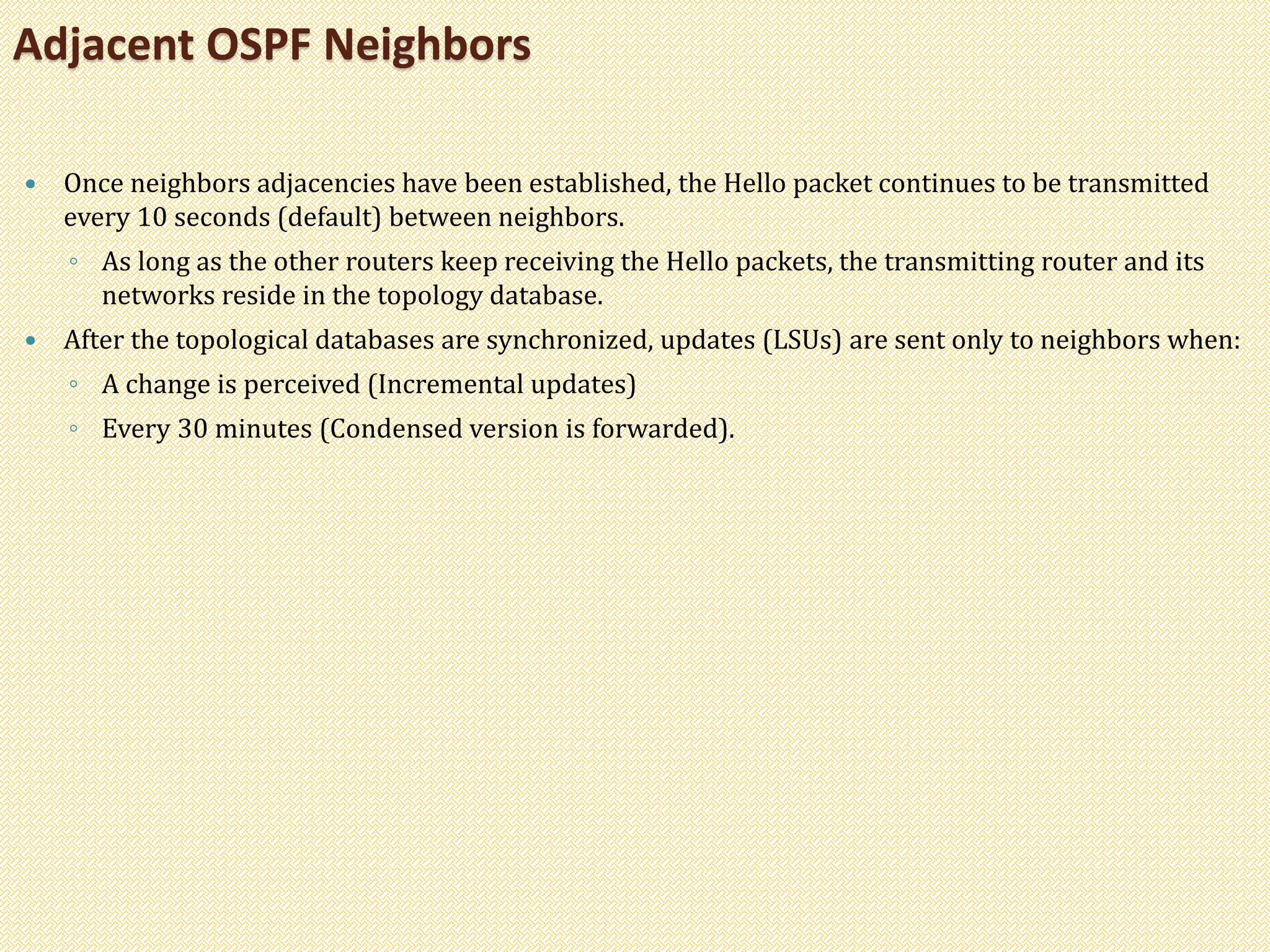 Once neighbors adjacencies have been established, the Hello packet continues to be transmitted
every 10 seconds (default) between neighbors.
◦ As long as the other routers keep receiving the Hello packets, the transmitting router and its
networks reside in the topology database.
 After the topological databases are synchronized, updates (LSUs) are sent only to neighbors when:
◦ A change is perceived (Incremental updates)
◦ Every 30 minutes (Condensed version is forwarded).
Adjacent OSPF Neighbors
 