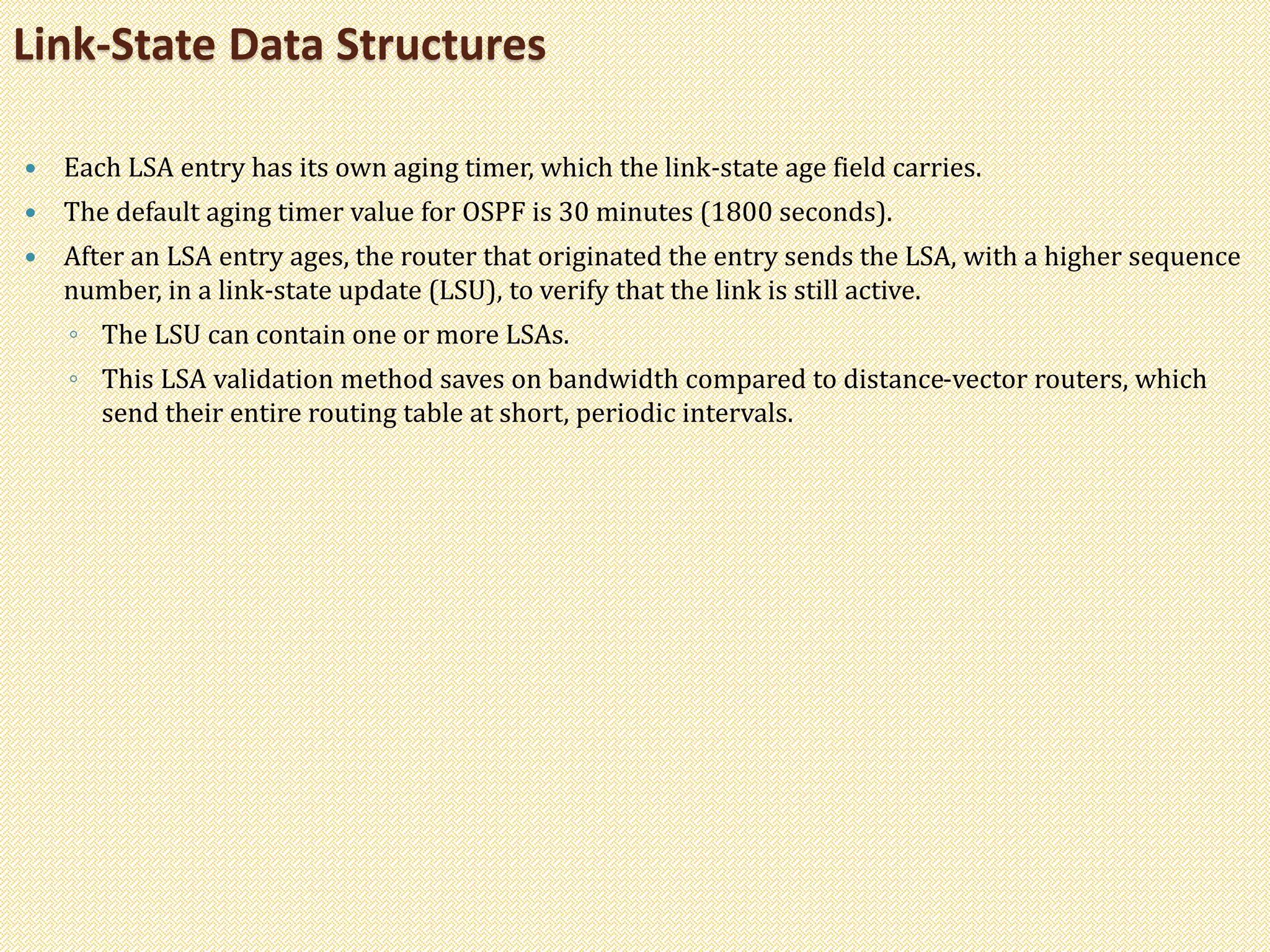  Each LSA entry has its own aging timer, which the link-state age field carries.
 The default aging timer value for OSPF is 30 minutes (1800 seconds).
 After an LSA entry ages, the router that originated the entry sends the LSA, with a higher sequence
number, in a link-state update (LSU), to verify that the link is still active.
◦ The LSU can contain one or more LSAs.
◦ This LSA validation method saves on bandwidth compared to distance-vector routers, which
send their entire routing table at short, periodic intervals.
Link-State Data Structures
 