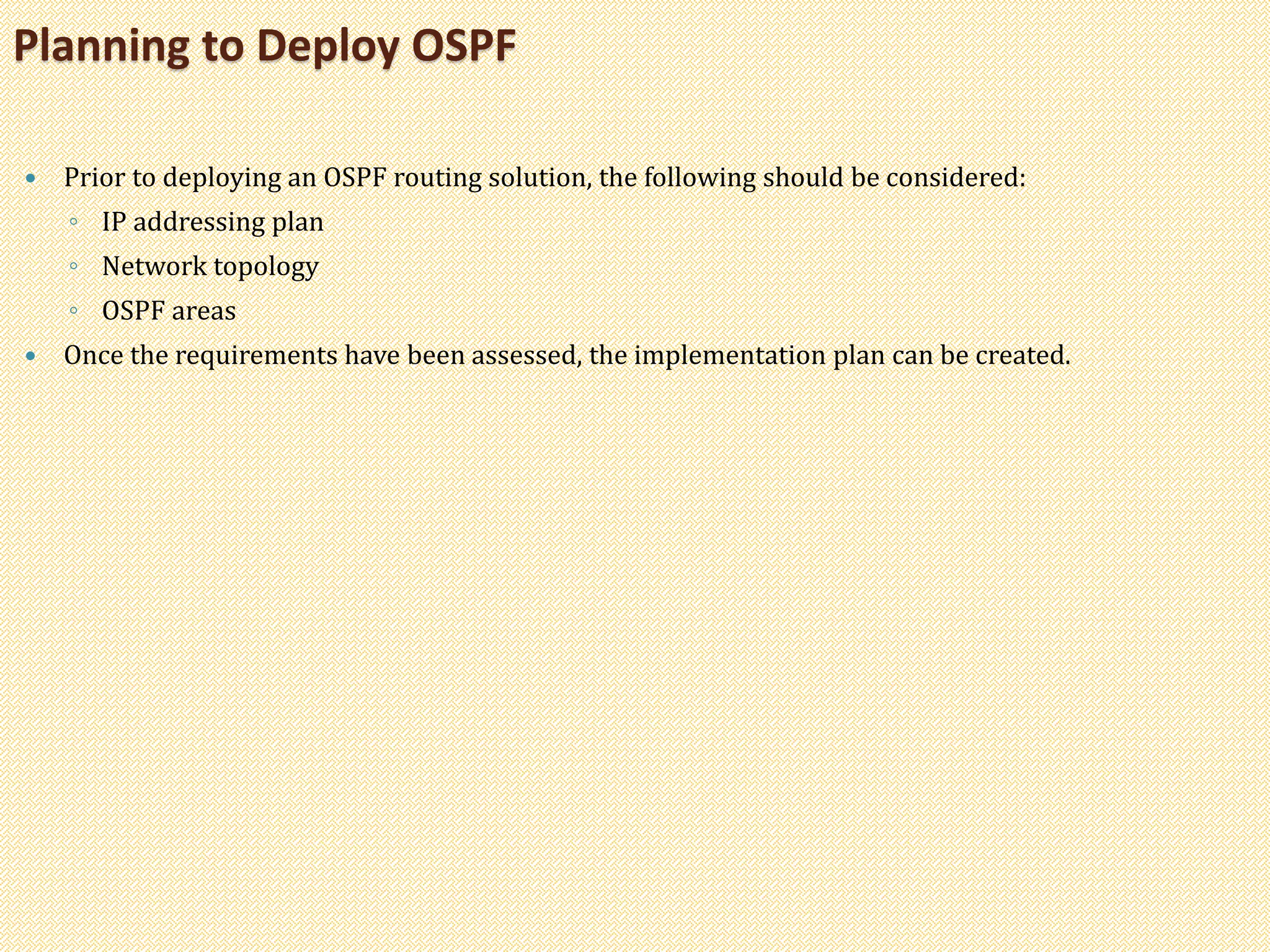  Prior to deploying an OSPF routing solution, the following should be considered:
◦ IP addressing plan
◦ Network topology
◦ OSPF areas
 Once the requirements have been assessed, the implementation plan can be created.
Planning to Deploy OSPF
 