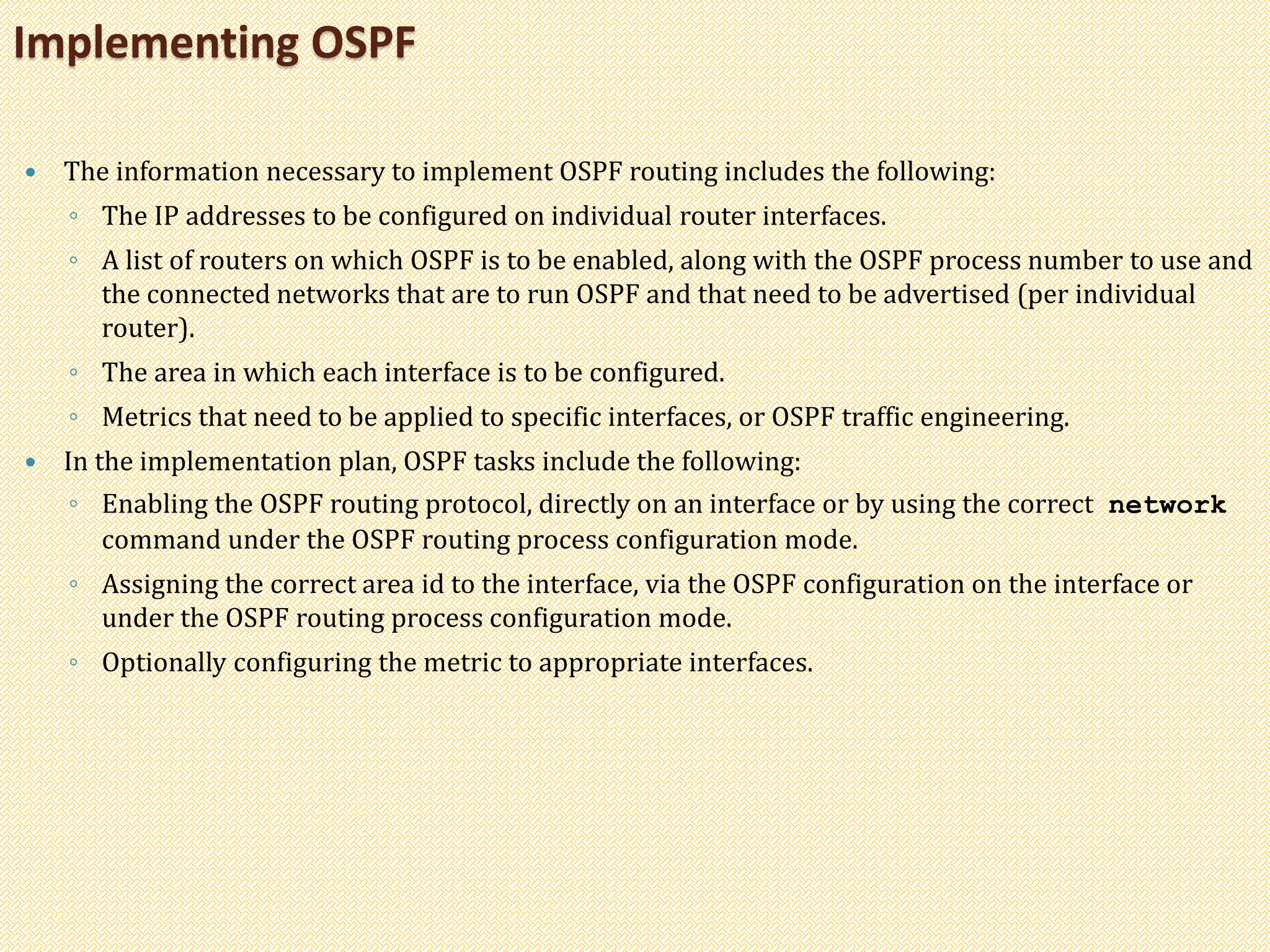  The information necessary to implement OSPF routing includes the following:
◦ The IP addresses to be configured on individual router interfaces.
◦ A list of routers on which OSPF is to be enabled, along with the OSPF process number to use and
the connected networks that are to run OSPF and that need to be advertised (per individual
router).
◦ The area in which each interface is to be configured.
◦ Metrics that need to be applied to specific interfaces, or OSPF traffic engineering.
 In the implementation plan, OSPF tasks include the following:
◦ Enabling the OSPF routing protocol, directly on an interface or by using the correct network
command under the OSPF routing process configuration mode.
◦ Assigning the correct area id to the interface, via the OSPF configuration on the interface or
under the OSPF routing process configuration mode.
◦ Optionally configuring the metric to appropriate interfaces.
Implementing OSPF
 