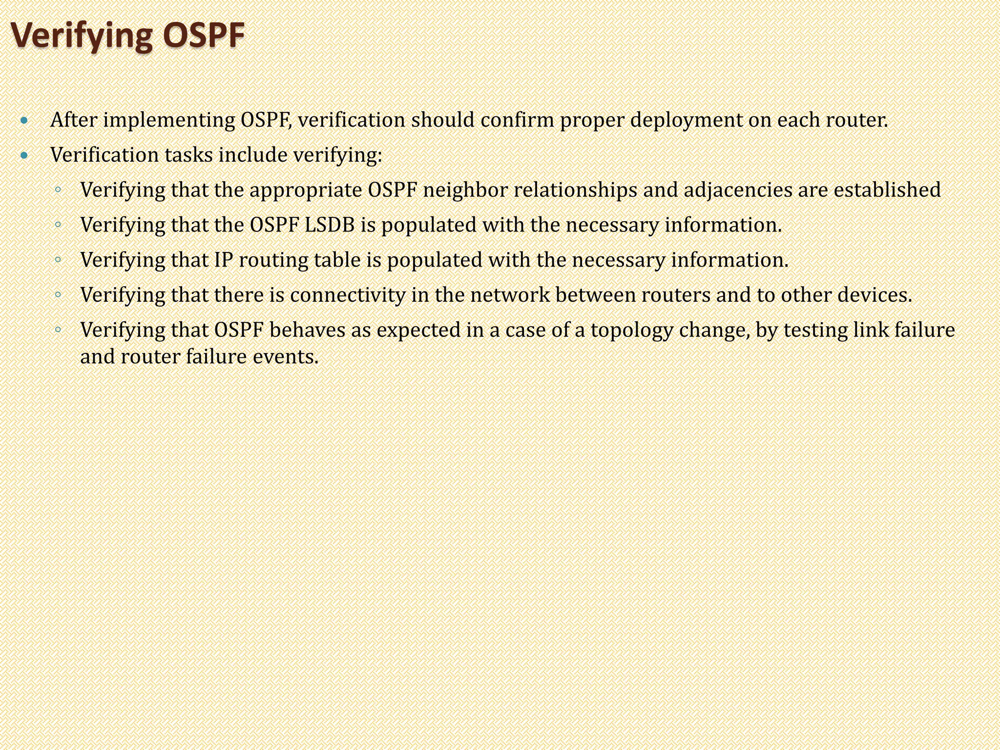  After implementing OSPF, verification should confirm proper deployment on each router.
 Verification tasks include verifying:
◦ Verifying that the appropriate OSPF neighbor relationships and adjacencies are established
◦ Verifying that the OSPF LSDB is populated with the necessary information.
◦ Verifying that IP routing table is populated with the necessary information.
◦ Verifying that there is connectivity in the network between routers and to other devices.
◦ Verifying that OSPF behaves as expected in a case of a topology change, by testing link failure
and router failure events.
Verifying OSPF
 
