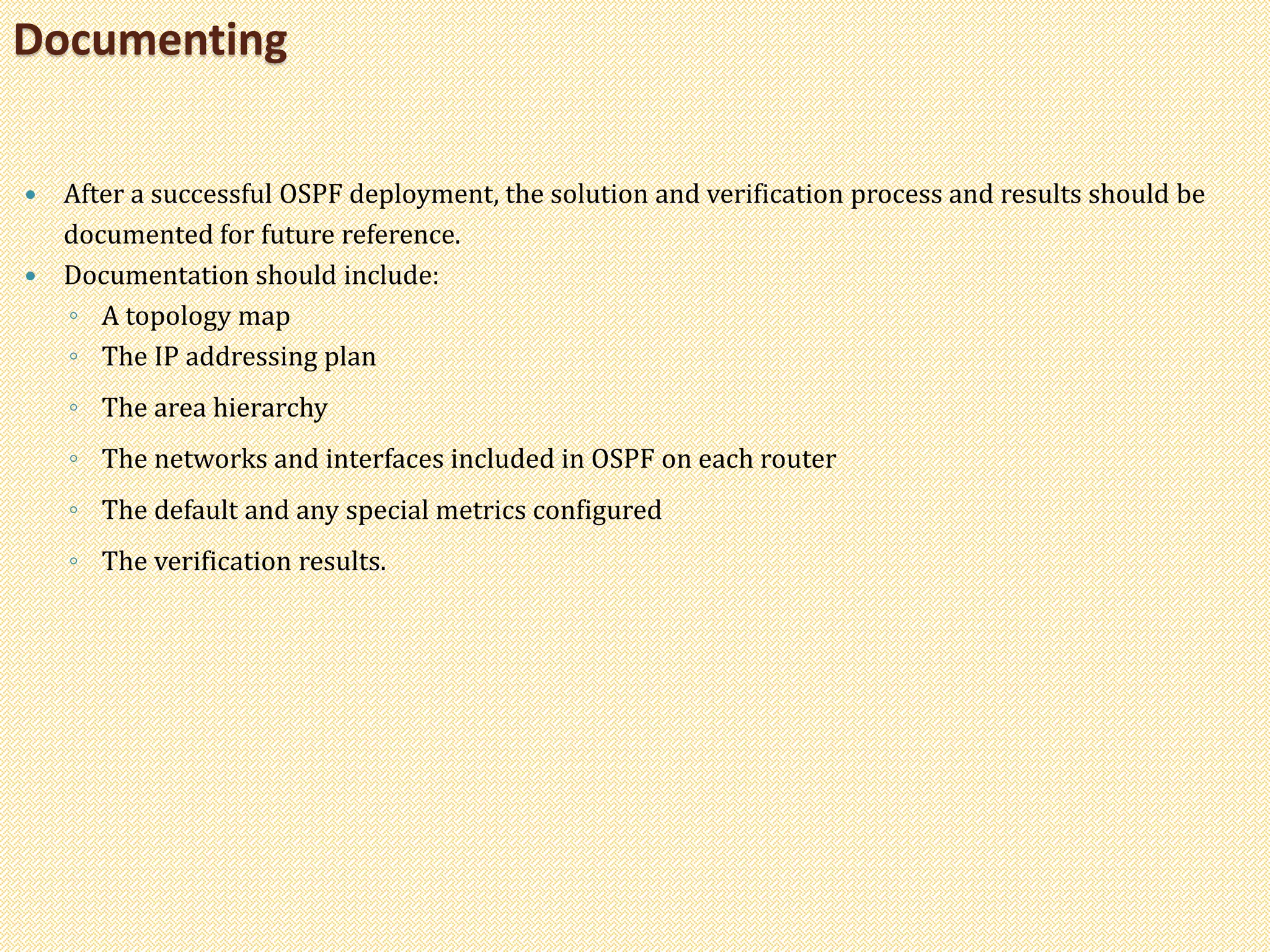  After a successful OSPF deployment, the solution and verification process and results should be
documented for future reference.
 Documentation should include:
◦ A topology map
◦ The IP addressing plan
◦ The area hierarchy
◦ The networks and interfaces included in OSPF on each router
◦ The default and any special metrics configured
◦ The verification results.
Documenting
 