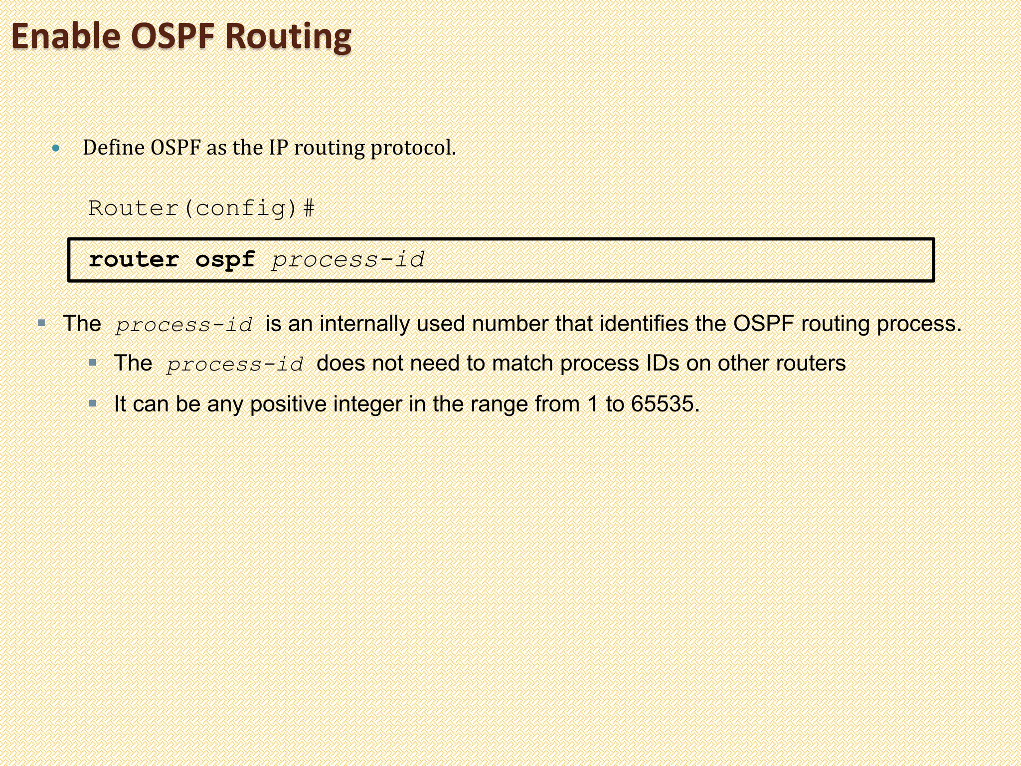 Enable OSPF Routing
 Define OSPF as the IP routing protocol.
Router(config)#
router ospf process-id
 The process-id is an internally used number that identifies the OSPF routing process.
 The process-id does not need to match process IDs on other routers
 It can be any positive integer in the range from 1 to 65535.
 