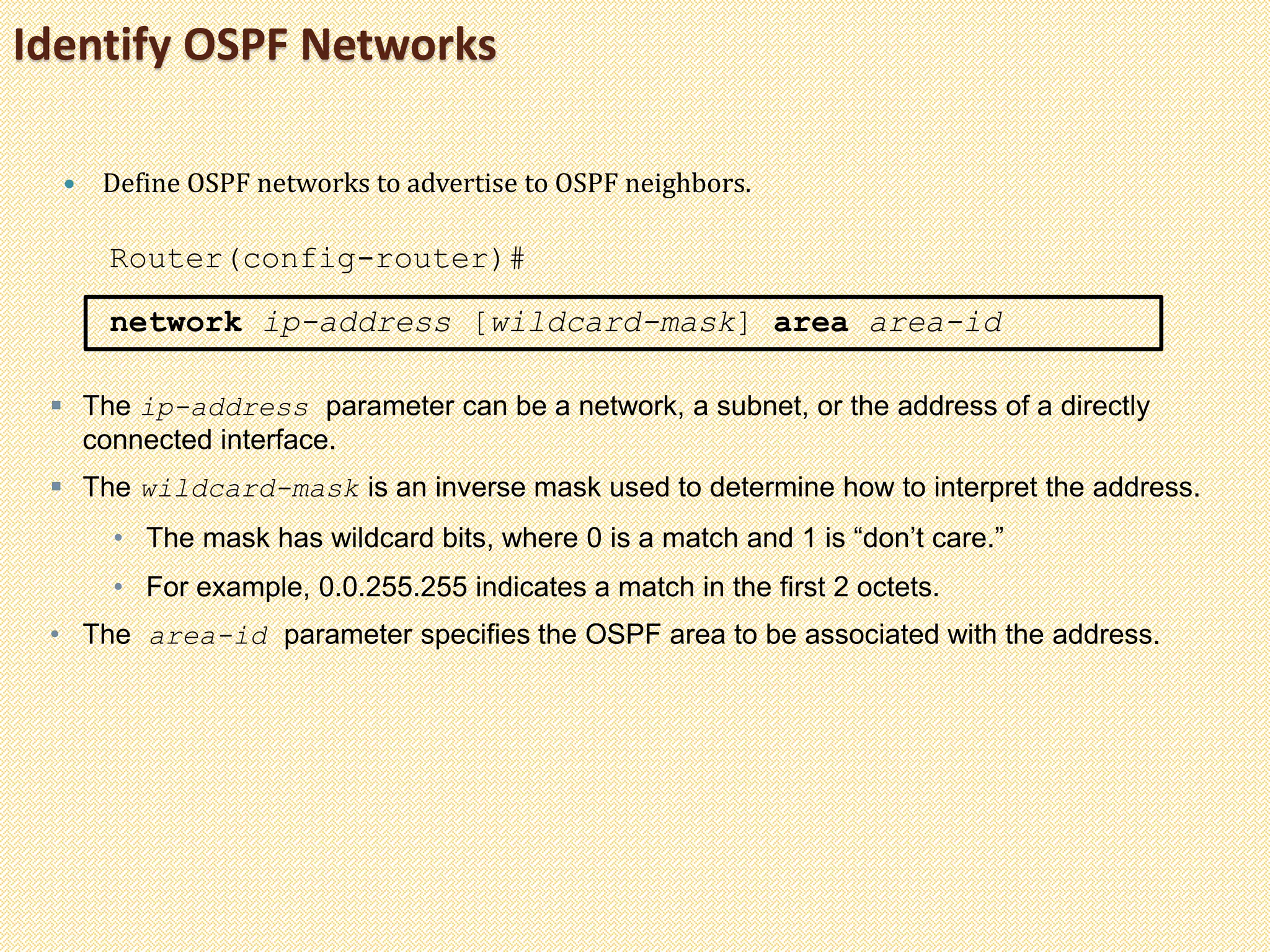 Identify OSPF Networks
 Define OSPF networks to advertise to OSPF neighbors.
Router(config-router)#
network ip-address [wildcard-mask] area area-id
 The ip-address parameter can be a network, a subnet, or the address of a directly
connected interface.
 The wildcard-mask is an inverse mask used to determine how to interpret the address.
• The mask has wildcard bits, where 0 is a match and 1 is “don’t care.”
• For example, 0.0.255.255 indicates a match in the first 2 octets.
• The area-id parameter specifies the OSPF area to be associated with the address.
 