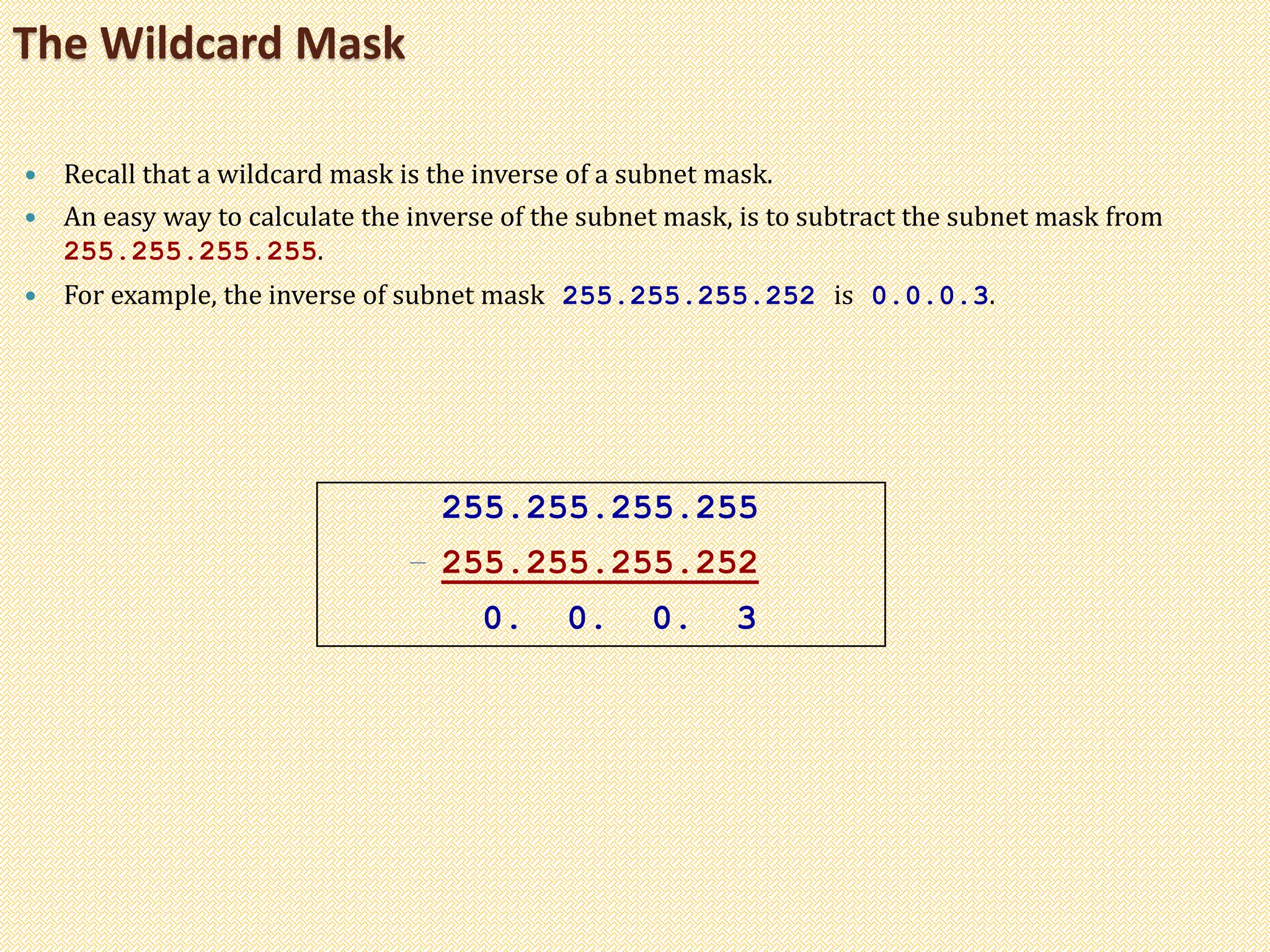  Recall that a wildcard mask is the inverse of a subnet mask.
 An easy way to calculate the inverse of the subnet mask, is to subtract the subnet mask from
255.255.255.255.
 For example, the inverse of subnet mask 255.255.255.252 is 0.0.0.3.
The Wildcard Mask
255.255.255.255
– 255.255.255.252
0. 0. 0. 3
 