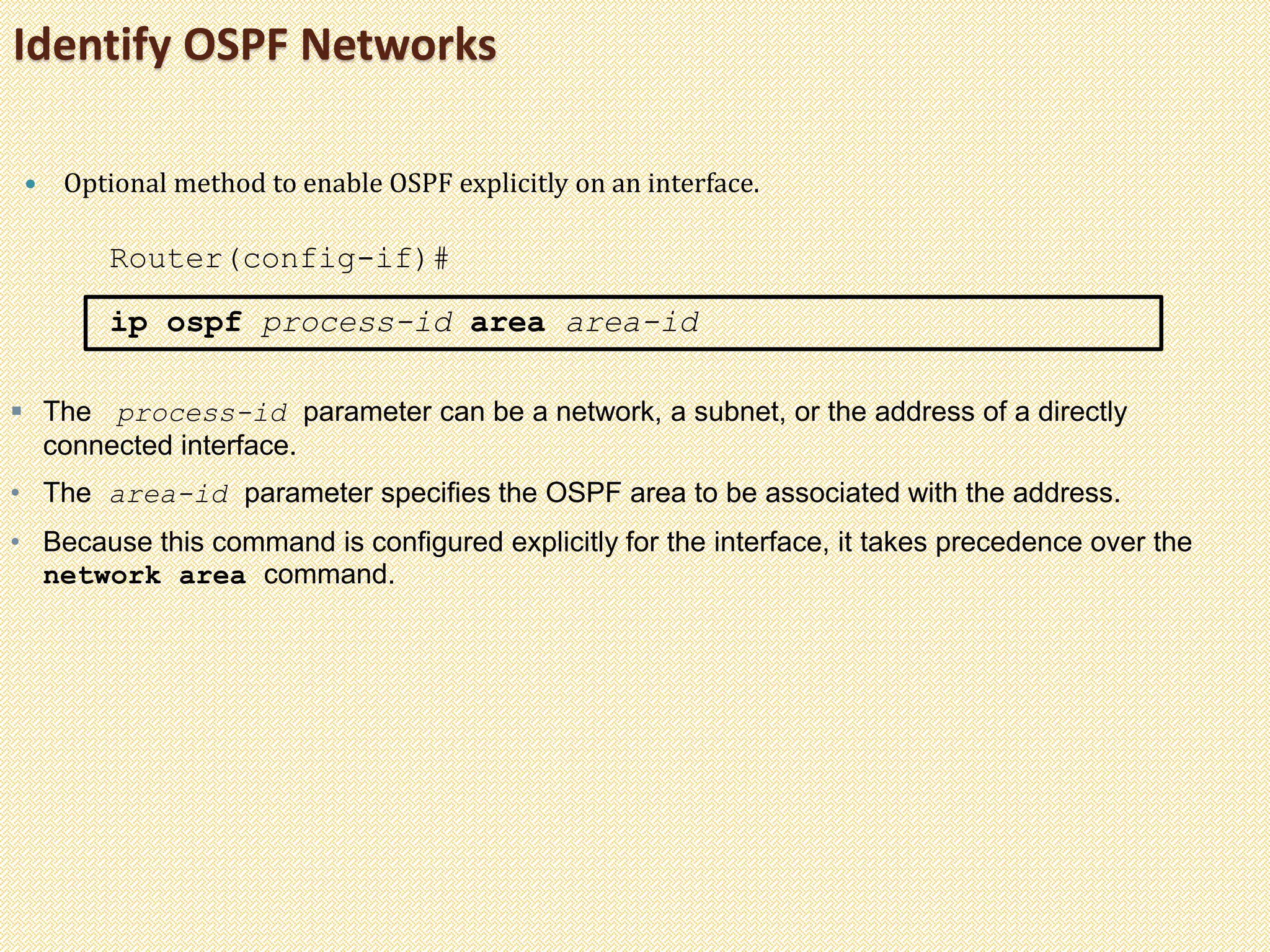 Identify OSPF Networks
 Optional method to enable OSPF explicitly on an interface.
Router(config-if)#
ip ospf process-id area area-id
 The process-id parameter can be a network, a subnet, or the address of a directly
connected interface.
• The area-id parameter specifies the OSPF area to be associated with the address.
• Because this command is configured explicitly for the interface, it takes precedence over the
network area command.
 