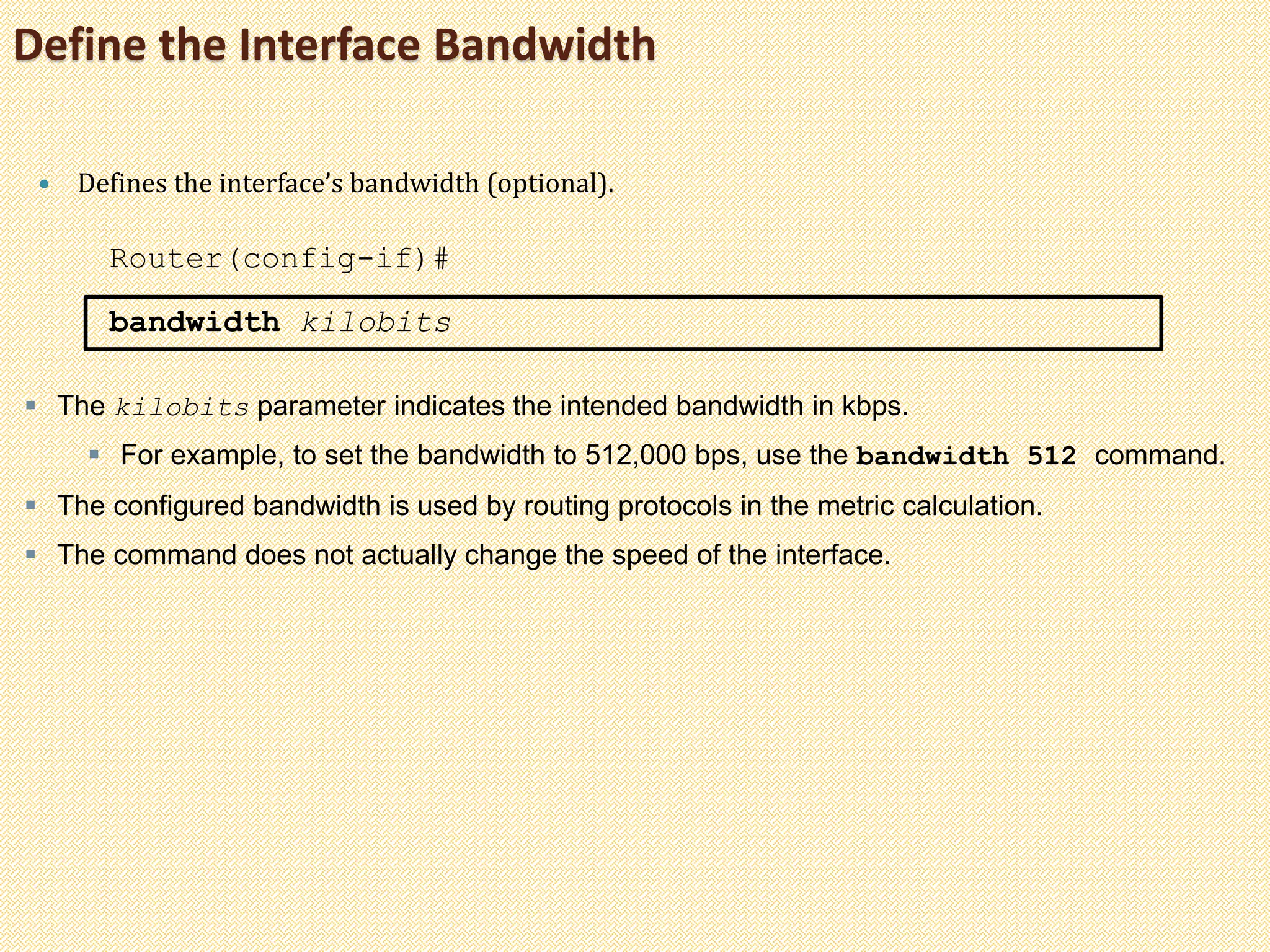 Define the Interface Bandwidth
 Defines the interface’s bandwidth (optional).
Router(config-if)#
bandwidth kilobits
 The kilobits parameter indicates the intended bandwidth in kbps.
 For example, to set the bandwidth to 512,000 bps, use the bandwidth 512 command.
 The configured bandwidth is used by routing protocols in the metric calculation.
 The command does not actually change the speed of the interface.
 