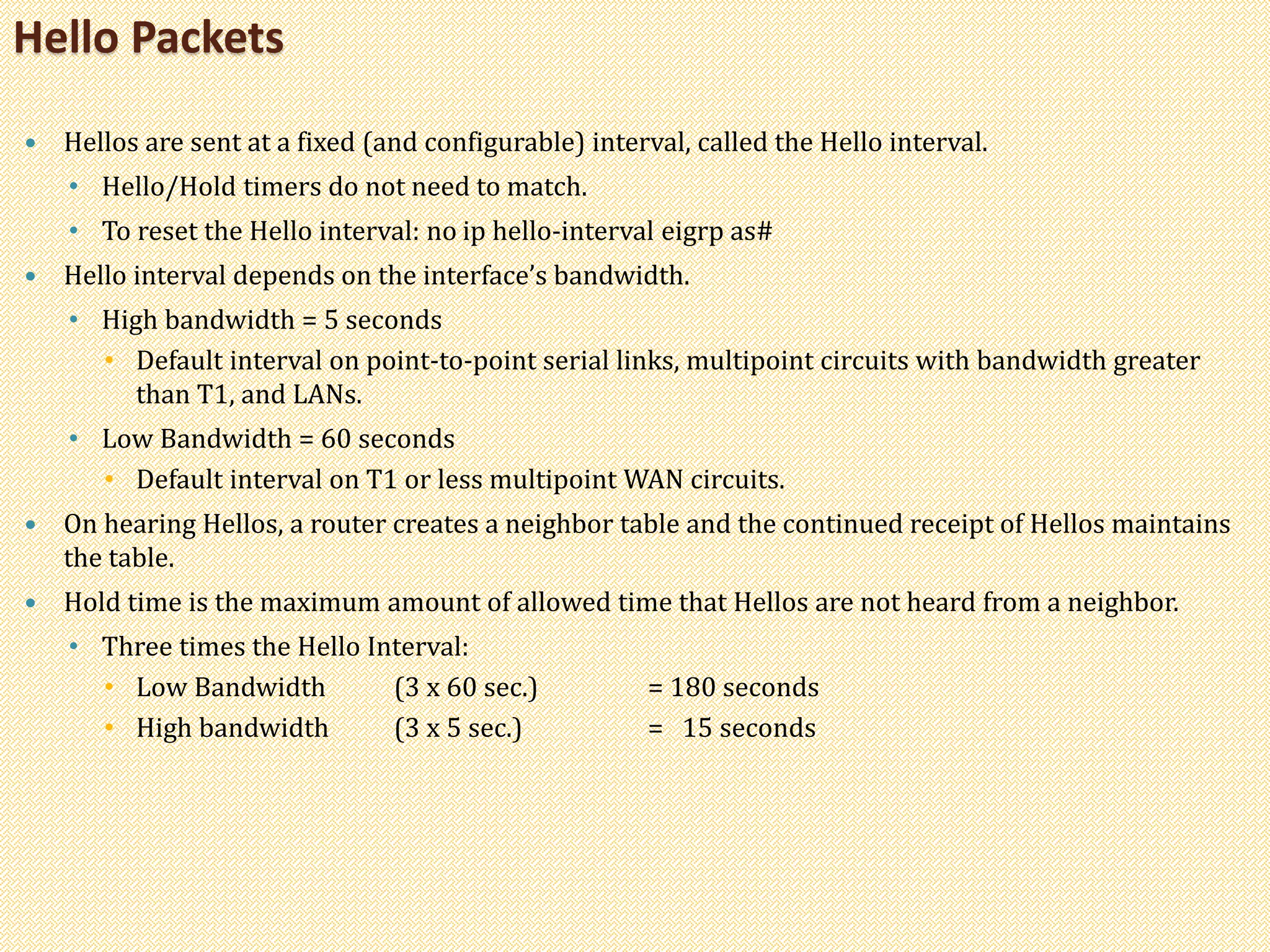  Hellos are sent at a fixed (and configurable) interval, called the Hello interval.
• Hello/Hold timers do not need to match.
• To reset the Hello interval: no ip hello-interval eigrp as#
 Hello interval depends on the interface’s bandwidth.
• High bandwidth = 5 seconds
• Default interval on point-to-point serial links, multipoint circuits with bandwidth greater
than T1, and LANs.
• Low Bandwidth = 60 seconds
• Default interval on T1 or less multipoint WAN circuits.
 On hearing Hellos, a router creates a neighbor table and the continued receipt of Hellos maintains
the table.
 Hold time is the maximum amount of allowed time that Hellos are not heard from a neighbor.
• Three times the Hello Interval:
• Low Bandwidth (3 x 60 sec.) = 180 seconds
• High bandwidth (3 x 5 sec.) = 15 seconds
Hello Packets
 