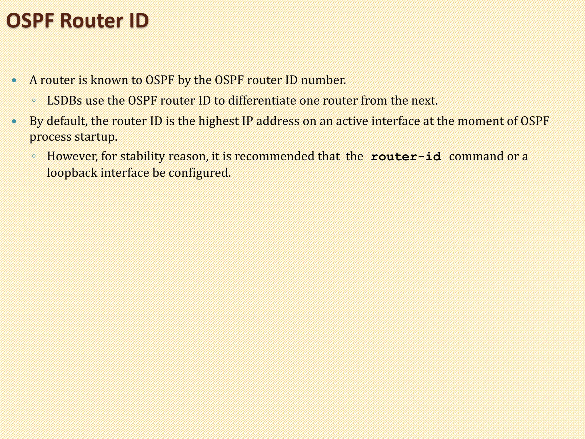  A router is known to OSPF by the OSPF router ID number.
◦ LSDBs use the OSPF router ID to differentiate one router from the next.
 By default, the router ID is the highest IP address on an active interface at the moment of OSPF
process startup.
◦ However, for stability reason, it is recommended that the router-id command or a
loopback interface be configured.
OSPF Router ID
 
