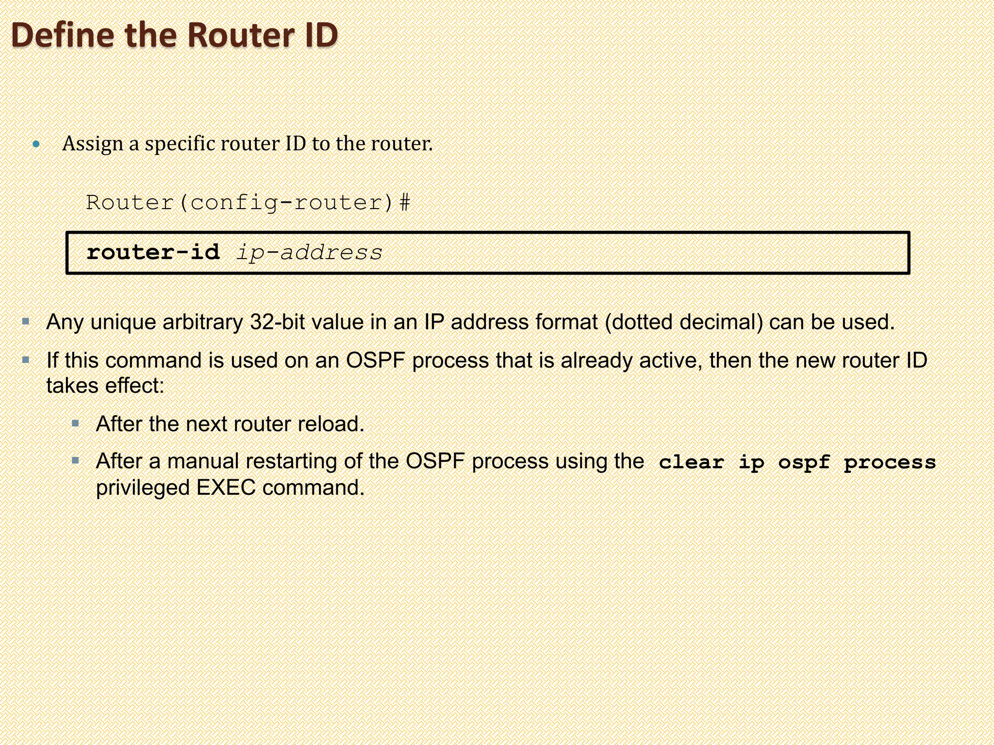 Define the Router ID
 Assign a specific router ID to the router.
Router(config-router)#
router-id ip-address
 Any unique arbitrary 32-bit value in an IP address format (dotted decimal) can be used.
 If this command is used on an OSPF process that is already active, then the new router ID
takes effect:
 After the next router reload.
 After a manual restarting of the OSPF process using the clear ip ospf process
privileged EXEC command.
 