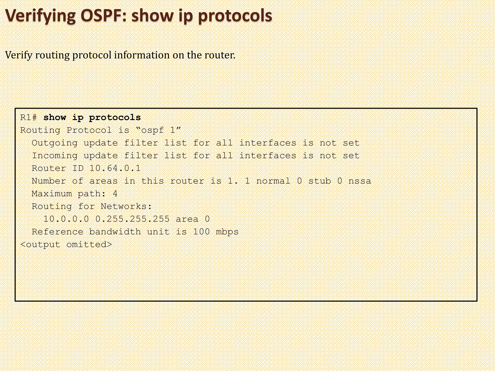 Verifying OSPF: show ip protocols
R1# show ip protocols
Routing Protocol is “ospf 1”
Outgoing update filter list for all interfaces is not set
Incoming update filter list for all interfaces is not set
Router ID 10.64.0.1
Number of areas in this router is 1. 1 normal 0 stub 0 nssa
Maximum path: 4
Routing for Networks:
10.0.0.0 0.255.255.255 area 0
Reference bandwidth unit is 100 mbps
<output omitted>
Verify routing protocol information on the router.
 
