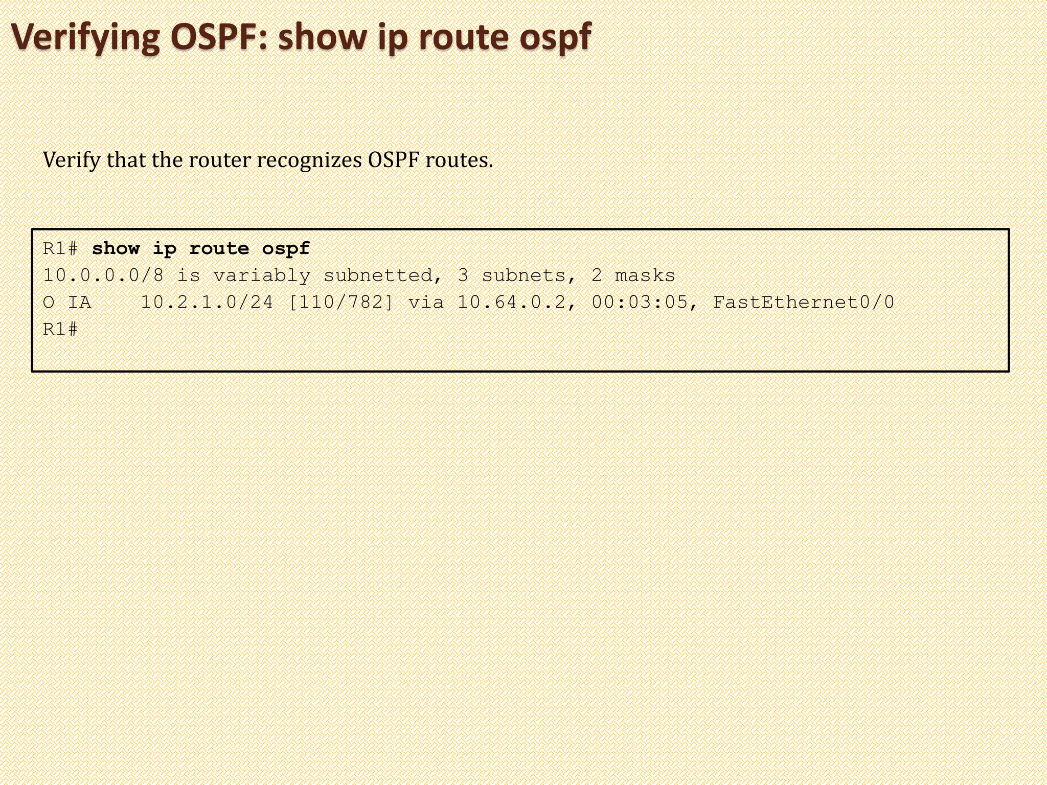 Verifying OSPF: show ip route ospf
R1# show ip route ospf
10.0.0.0/8 is variably subnetted, 3 subnets, 2 masks
O IA 10.2.1.0/24 [110/782] via 10.64.0.2, 00:03:05, FastEthernet0/0
R1#
Verify that the router recognizes OSPF routes.
 