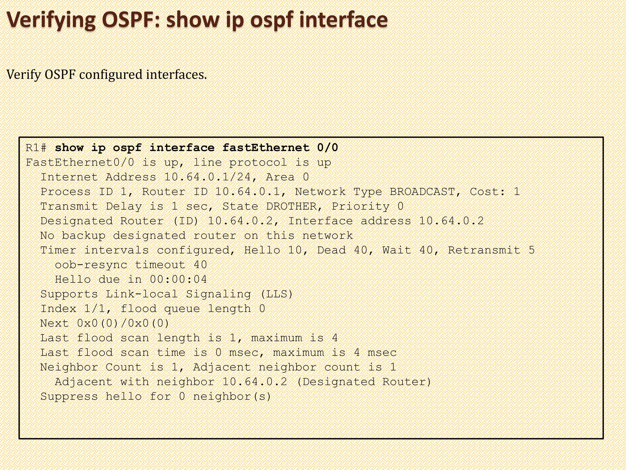 Verifying OSPF: show ip ospf interface
R1# show ip ospf interface fastEthernet 0/0
FastEthernet0/0 is up, line protocol is up
Internet Address 10.64.0.1/24, Area 0
Process ID 1, Router ID 10.64.0.1, Network Type BROADCAST, Cost: 1
Transmit Delay is 1 sec, State DROTHER, Priority 0
Designated Router (ID) 10.64.0.2, Interface address 10.64.0.2
No backup designated router on this network
Timer intervals configured, Hello 10, Dead 40, Wait 40, Retransmit 5
oob-resync timeout 40
Hello due in 00:00:04
Supports Link-local Signaling (LLS)
Index 1/1, flood queue length 0
Next 0x0(0)/0x0(0)
Last flood scan length is 1, maximum is 4
Last flood scan time is 0 msec, maximum is 4 msec
Neighbor Count is 1, Adjacent neighbor count is 1
Adjacent with neighbor 10.64.0.2 (Designated Router)
Suppress hello for 0 neighbor(s)
Verify OSPF configured interfaces.
 