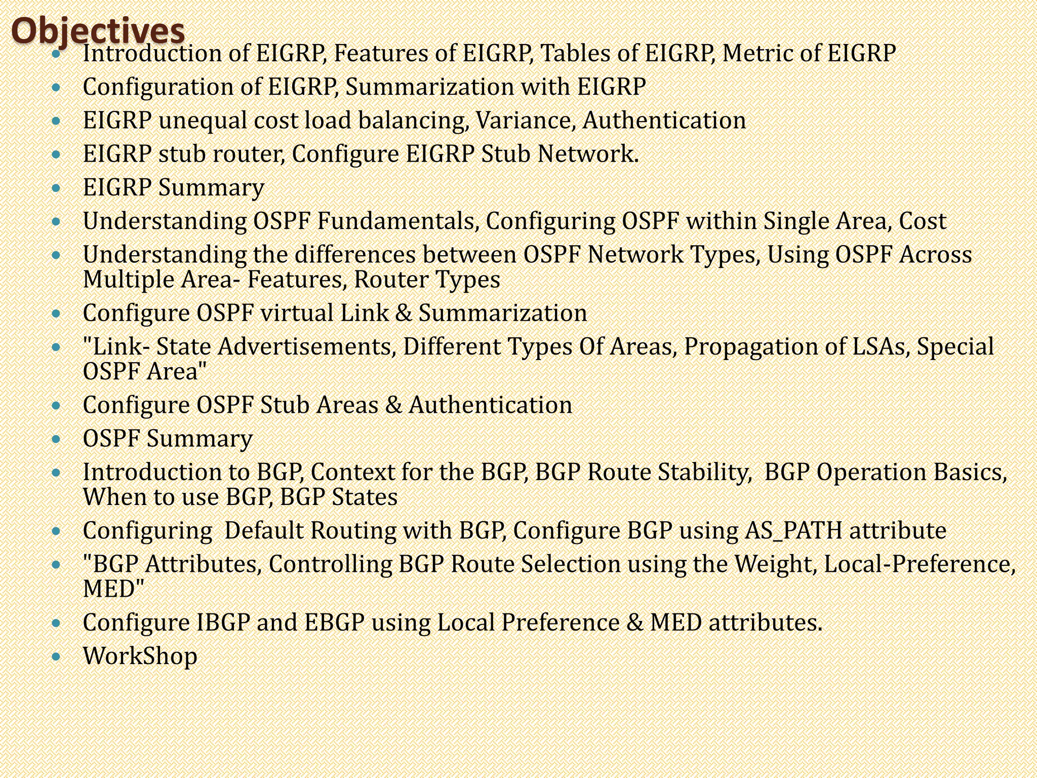 Objectives Introduction of EIGRP, Features of EIGRP, Tables of EIGRP, Metric of EIGRP
 Configuration of EIGRP, Summarization with EIGRP
 EIGRP unequal cost load balancing, Variance, Authentication
 EIGRP stub router, Configure EIGRP Stub Network.
 EIGRP Summary
 Understanding OSPF Fundamentals, Configuring OSPF within Single Area, Cost
 Understanding the differences between OSPF Network Types, Using OSPF Across
Multiple Area- Features, Router Types
 Configure OSPF virtual Link & Summarization
 "Link- State Advertisements, Different Types Of Areas, Propagation of LSAs, Special
OSPF Area"
 Configure OSPF Stub Areas & Authentication
 OSPF Summary
 Introduction to BGP, Context for the BGP, BGP Route Stability, BGP Operation Basics,
When to use BGP, BGP States
 Configuring Default Routing with BGP, Configure BGP using AS_PATH attribute
 "BGP Attributes, Controlling BGP Route Selection using the Weight, Local-Preference,
MED"
 Configure IBGP and EBGP using Local Preference & MED attributes.
 WorkShop
 