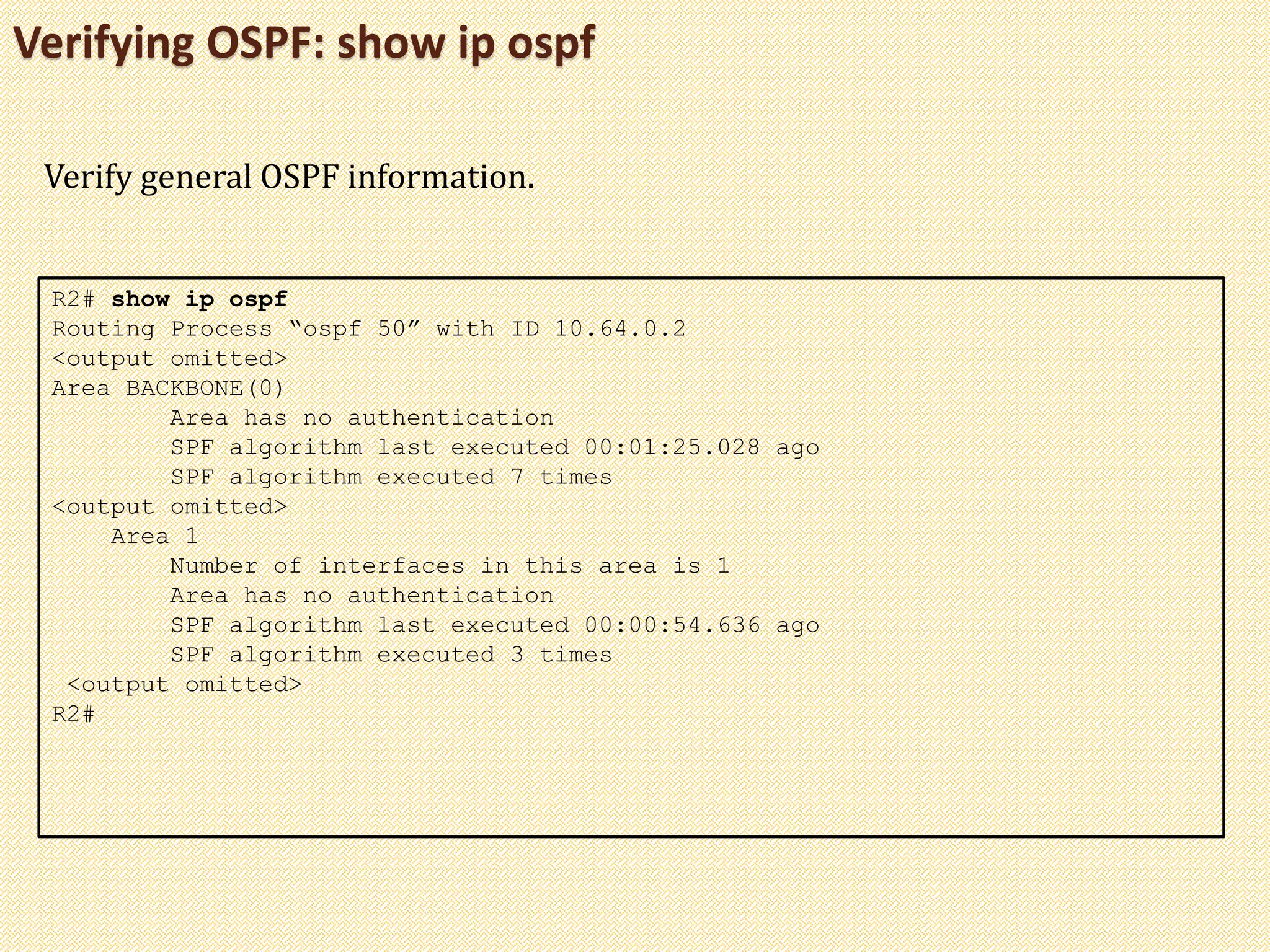 Verifying OSPF: show ip ospf
R2# show ip ospf
Routing Process “ospf 50” with ID 10.64.0.2
<output omitted>
Area BACKBONE(0)
Area has no authentication
SPF algorithm last executed 00:01:25.028 ago
SPF algorithm executed 7 times
<output omitted>
Area 1
Number of interfaces in this area is 1
Area has no authentication
SPF algorithm last executed 00:00:54.636 ago
SPF algorithm executed 3 times
<output omitted>
R2#
Verify general OSPF information.
 