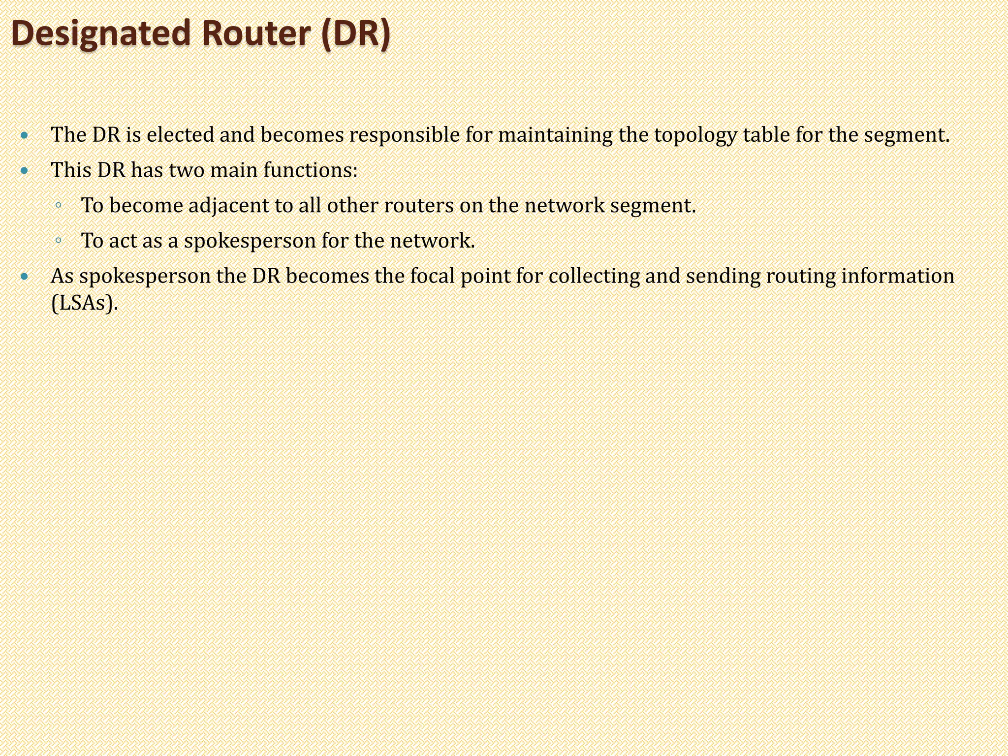  The DR is elected and becomes responsible for maintaining the topology table for the segment.
 This DR has two main functions:
◦ To become adjacent to all other routers on the network segment.
◦ To act as a spokesperson for the network.
 As spokesperson the DR becomes the focal point for collecting and sending routing information
(LSAs).
Designated Router (DR)
 