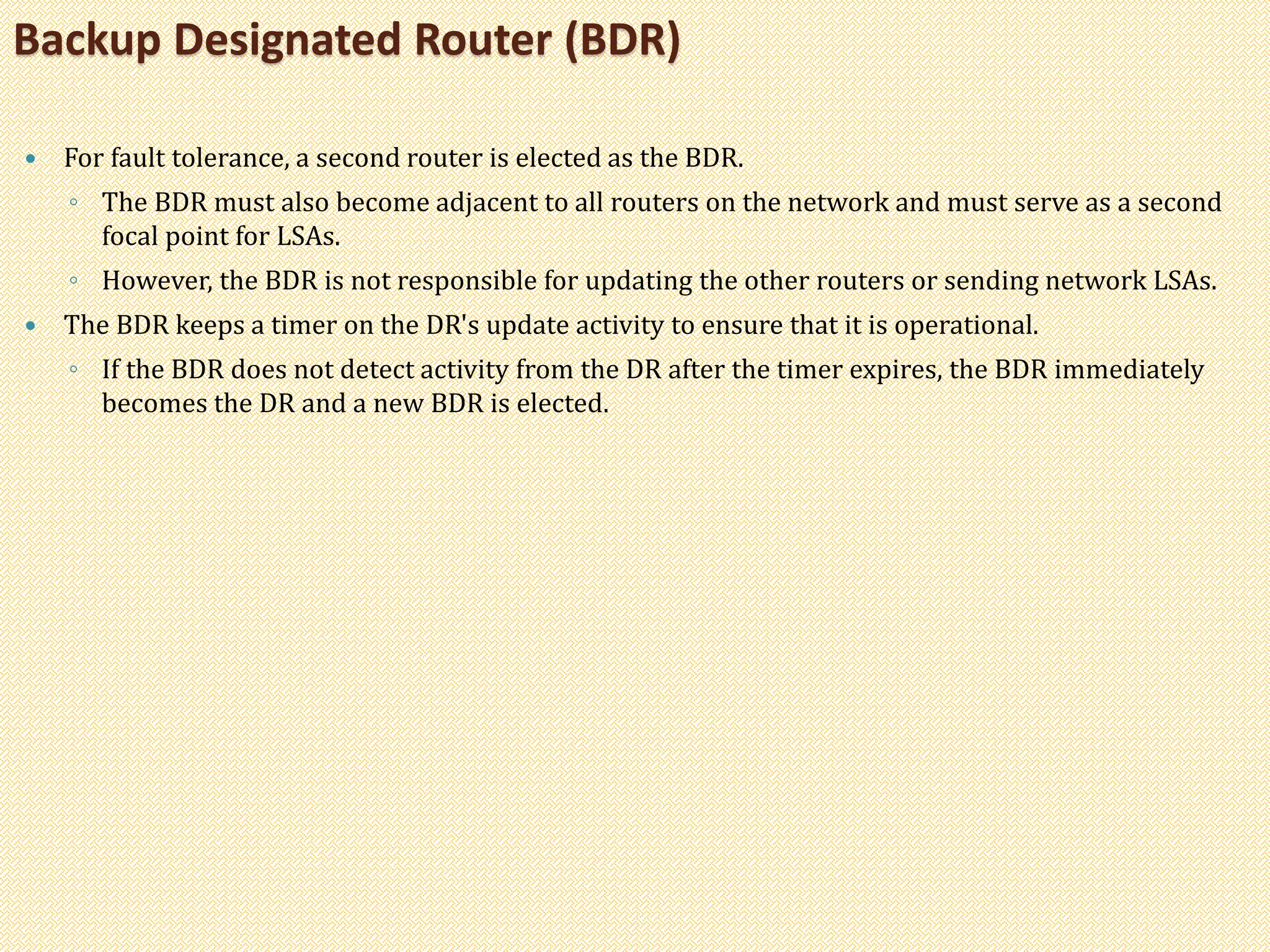  For fault tolerance, a second router is elected as the BDR.
◦ The BDR must also become adjacent to all routers on the network and must serve as a second
focal point for LSAs.
◦ However, the BDR is not responsible for updating the other routers or sending network LSAs.
 The BDR keeps a timer on the DR's update activity to ensure that it is operational.
◦ If the BDR does not detect activity from the DR after the timer expires, the BDR immediately
becomes the DR and a new BDR is elected.
Backup Designated Router (BDR)
 