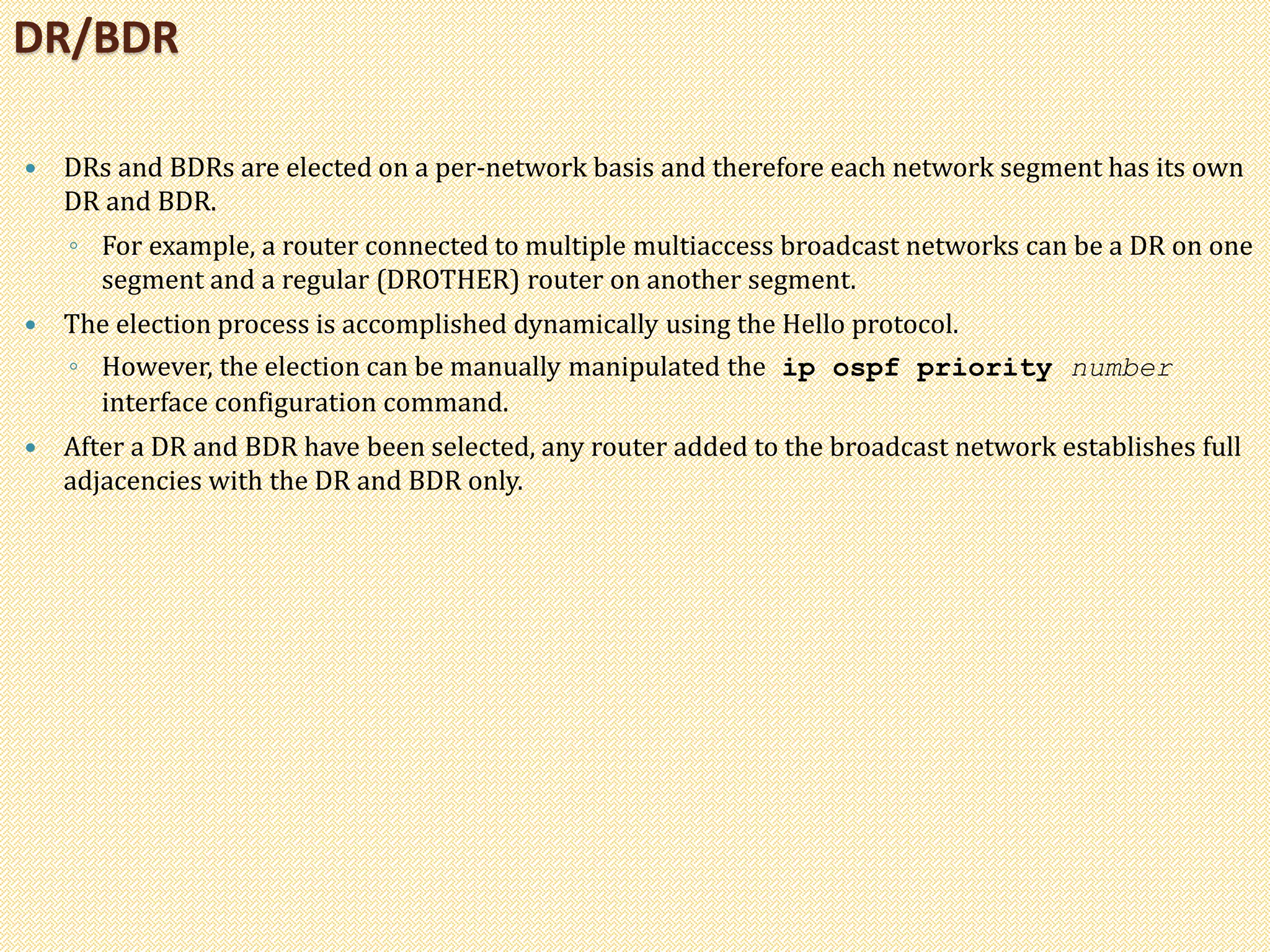  DRs and BDRs are elected on a per-network basis and therefore each network segment has its own
DR and BDR.
◦ For example, a router connected to multiple multiaccess broadcast networks can be a DR on one
segment and a regular (DROTHER) router on another segment.
 The election process is accomplished dynamically using the Hello protocol.
◦ However, the election can be manually manipulated the ip ospf priority number
interface configuration command.
 After a DR and BDR have been selected, any router added to the broadcast network establishes full
adjacencies with the DR and BDR only.
DR/BDR
 