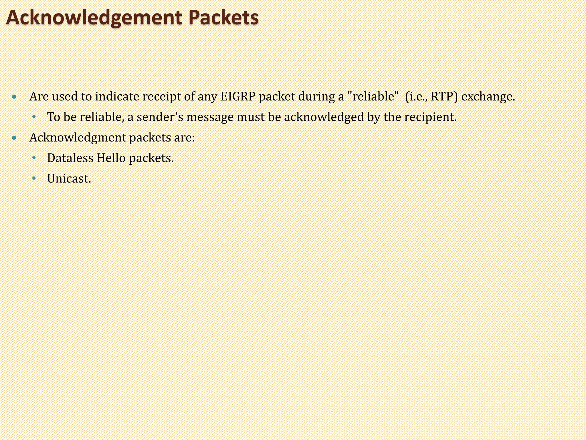  Are used to indicate receipt of any EIGRP packet during a "reliable" (i.e., RTP) exchange.
• To be reliable, a sender's message must be acknowledged by the recipient.
 Acknowledgment packets are:
• Dataless Hello packets.
• Unicast.
Acknowledgement Packets
 