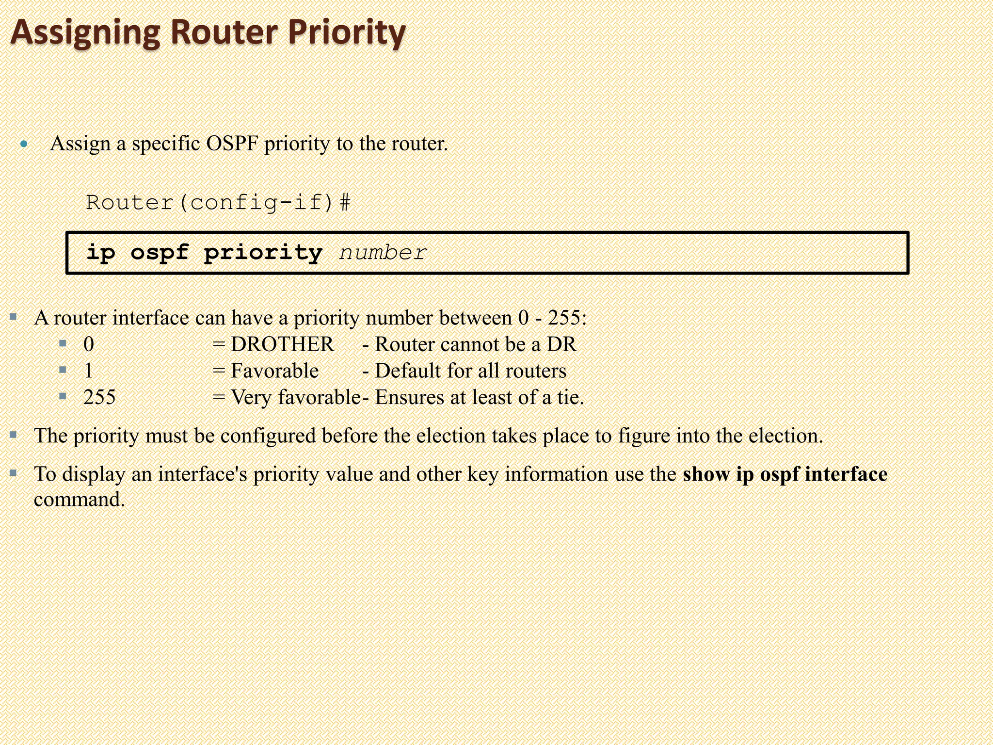 Assigning Router Priority
 Assign a specific OSPF priority to the router.
Router(config-if)#
ip ospf priority number
 A router interface can have a priority number between 0 - 255:
 0 = DROTHER - Router cannot be a DR
 1 = Favorable - Default for all routers
 255 = Very favorable- Ensures at least of a tie.
 The priority must be configured before the election takes place to figure into the election.
 To display an interface's priority value and other key information use the show ip ospf interface
command.
 