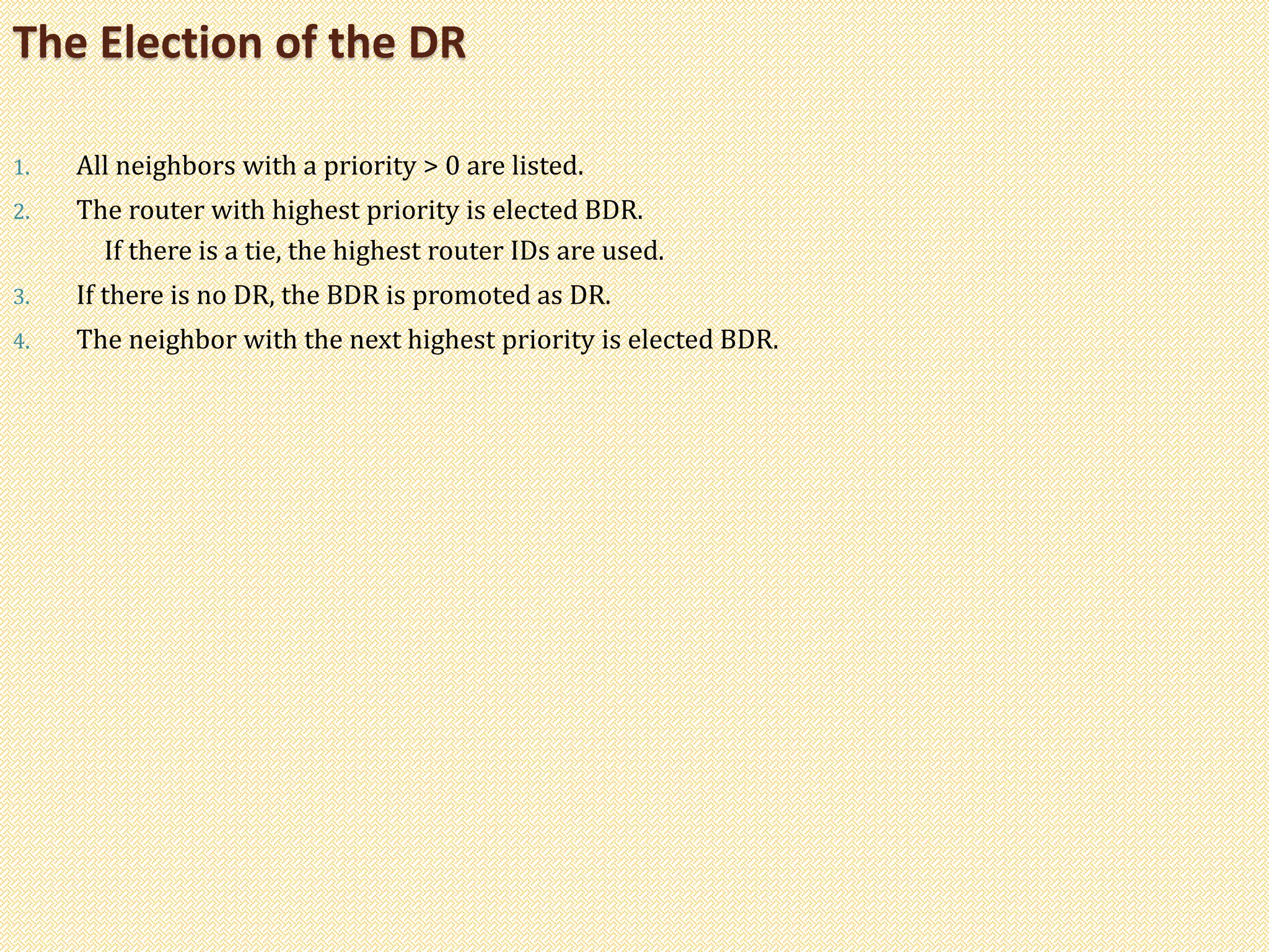 1. All neighbors with a priority > 0 are listed.
2. The router with highest priority is elected BDR.
If there is a tie, the highest router IDs are used.
3. If there is no DR, the BDR is promoted as DR.
4. The neighbor with the next highest priority is elected BDR.
The Election of the DR
 
