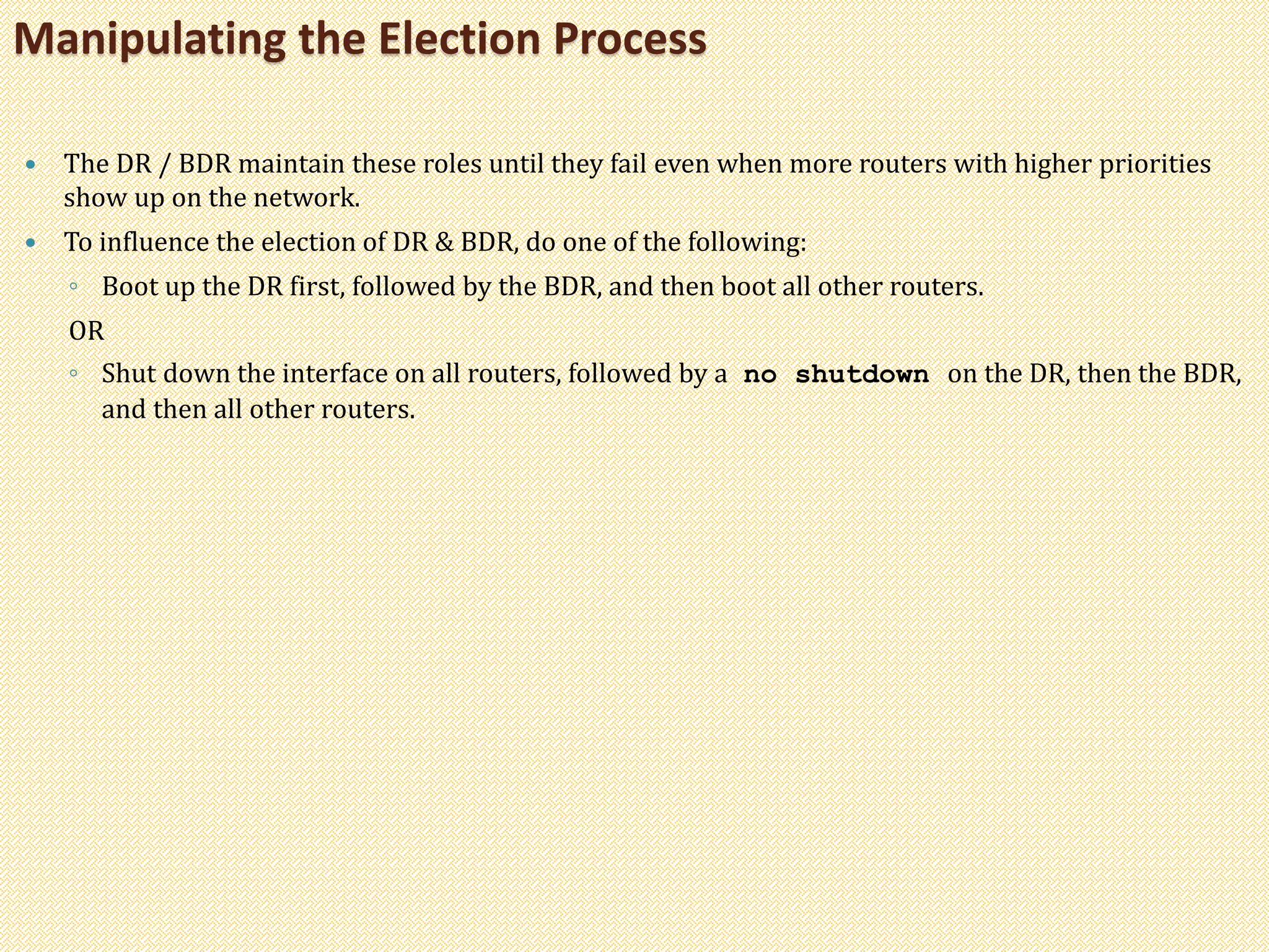  The DR / BDR maintain these roles until they fail even when more routers with higher priorities
show up on the network.
 To influence the election of DR & BDR, do one of the following:
◦ Boot up the DR first, followed by the BDR, and then boot all other routers.
OR
◦ Shut down the interface on all routers, followed by a no shutdown on the DR, then the BDR,
and then all other routers.
Manipulating the Election Process
 