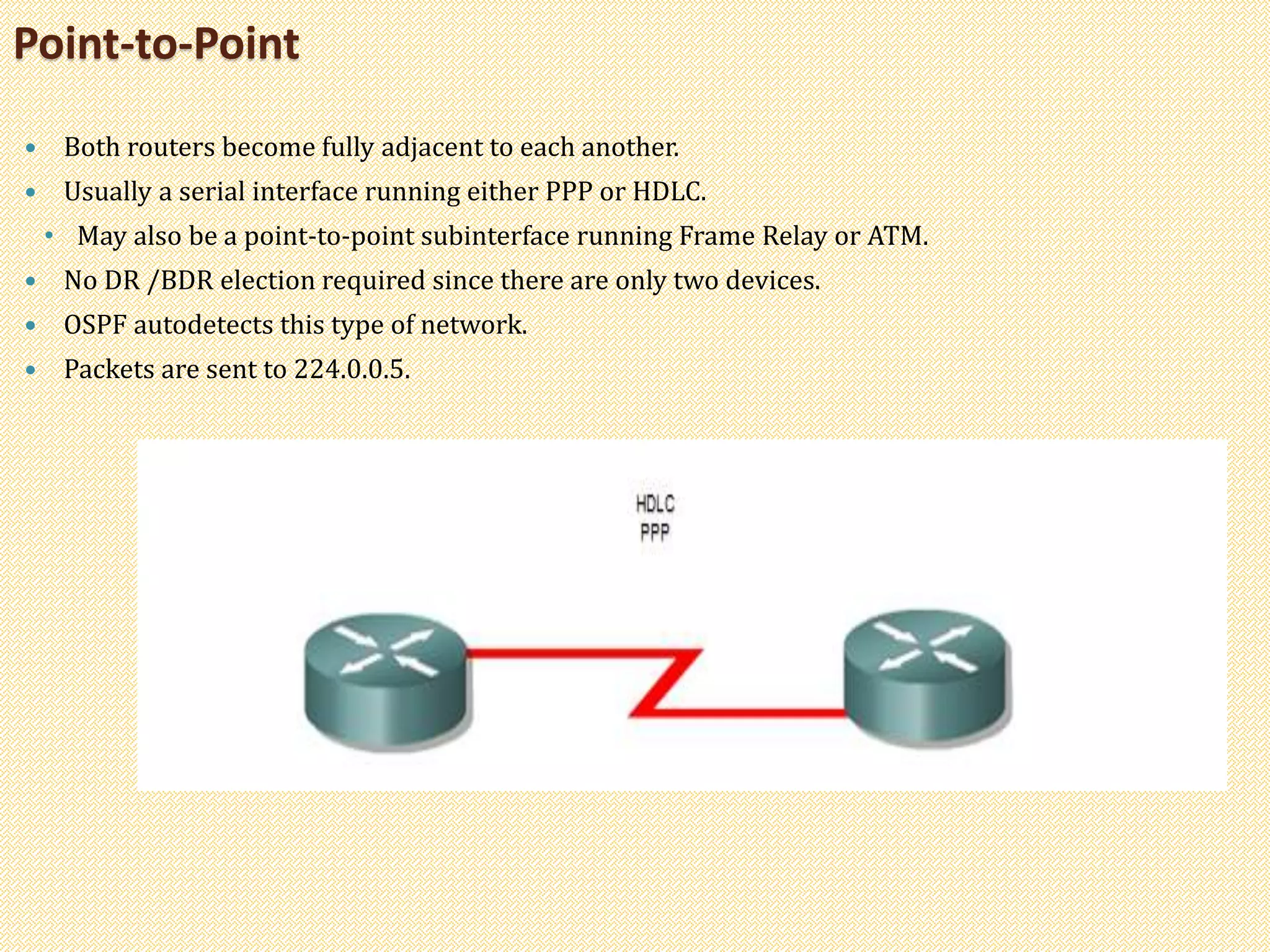 Point-to-Point
 Both routers become fully adjacent to each another.
 Usually a serial interface running either PPP or HDLC.
• May also be a point-to-point subinterface running Frame Relay or ATM.
 No DR /BDR election required since there are only two devices.
 OSPF autodetects this type of network.
 Packets are sent to 224.0.0.5.
 