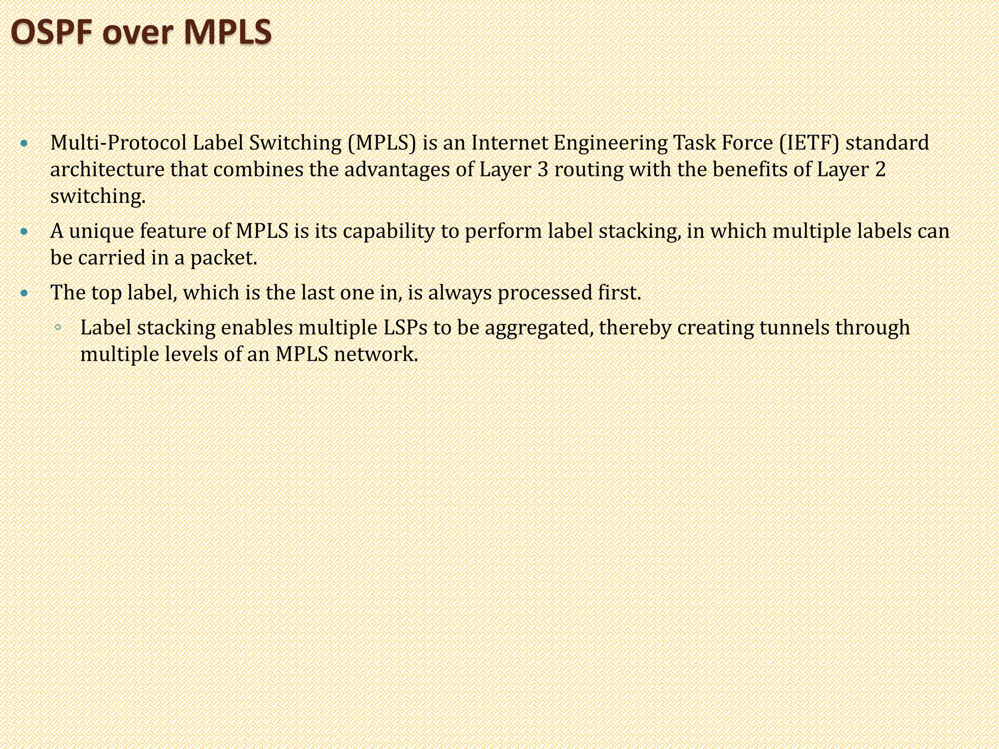 Multi-Protocol Label Switching (MPLS) is an Internet Engineering Task Force (IETF) standard
architecture that combines the advantages of Layer 3 routing with the benefits of Layer 2
switching.
 A unique feature of MPLS is its capability to perform label stacking, in which multiple labels can
be carried in a packet.
 The top label, which is the last one in, is always processed first.
◦ Label stacking enables multiple LSPs to be aggregated, thereby creating tunnels through
multiple levels of an MPLS network.
OSPF over MPLS
 