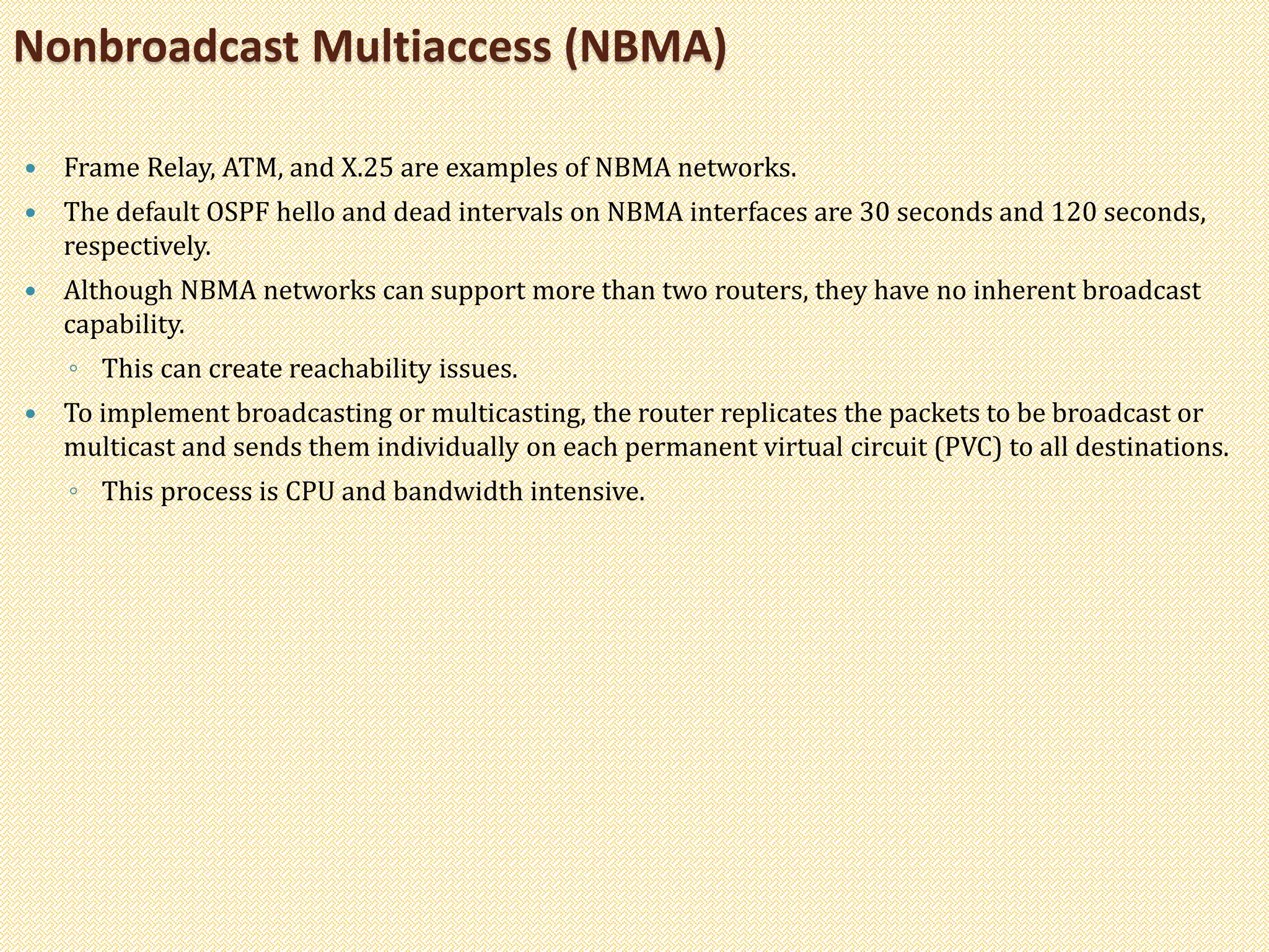  Frame Relay, ATM, and X.25 are examples of NBMA networks.
 The default OSPF hello and dead intervals on NBMA interfaces are 30 seconds and 120 seconds,
respectively.
 Although NBMA networks can support more than two routers, they have no inherent broadcast
capability.
◦ This can create reachability issues.
 To implement broadcasting or multicasting, the router replicates the packets to be broadcast or
multicast and sends them individually on each permanent virtual circuit (PVC) to all destinations.
◦ This process is CPU and bandwidth intensive.
Nonbroadcast Multiaccess (NBMA)
 