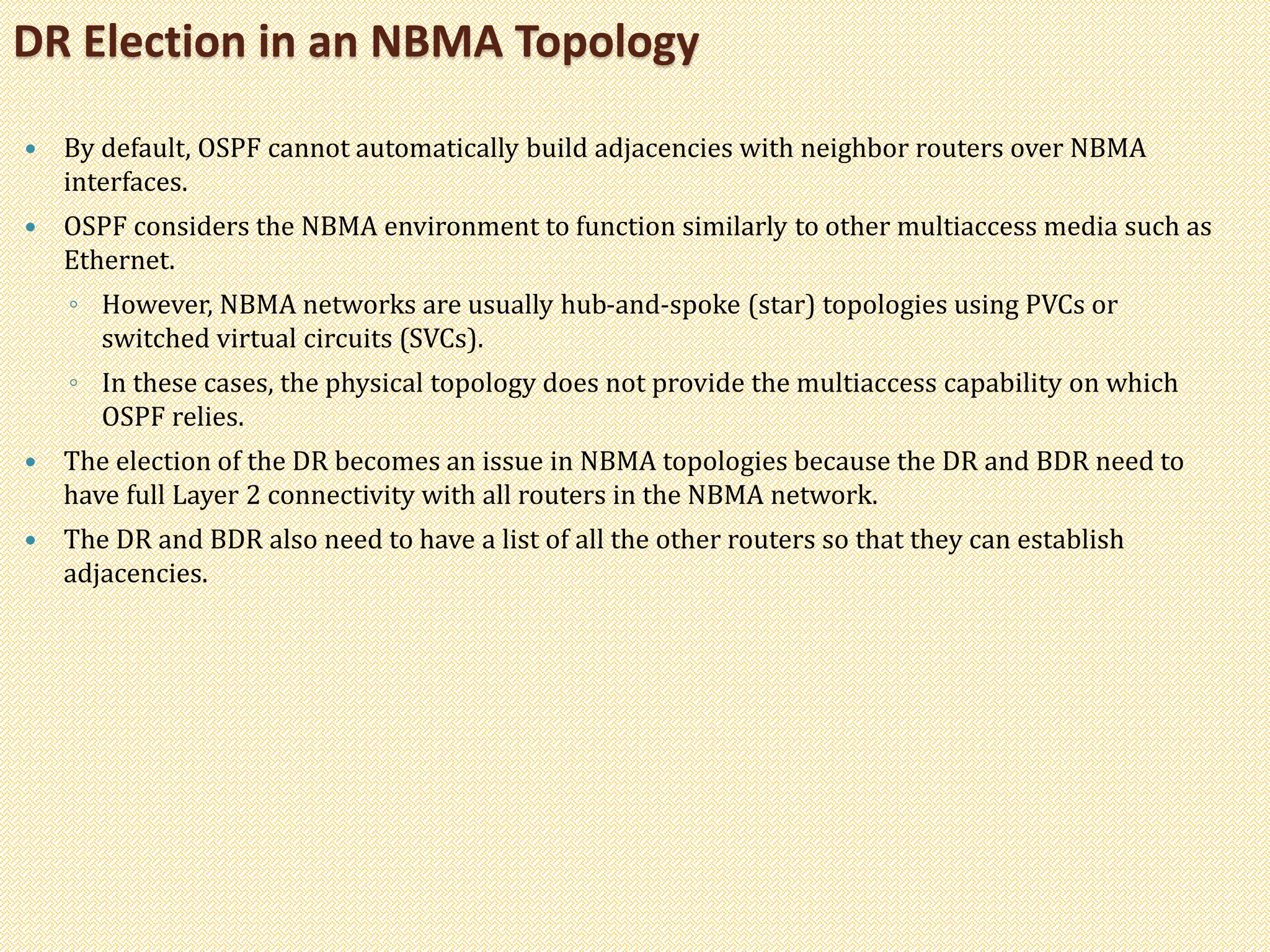 By default, OSPF cannot automatically build adjacencies with neighbor routers over NBMA
interfaces.
 OSPF considers the NBMA environment to function similarly to other multiaccess media such as
Ethernet.
◦ However, NBMA networks are usually hub-and-spoke (star) topologies using PVCs or
switched virtual circuits (SVCs).
◦ In these cases, the physical topology does not provide the multiaccess capability on which
OSPF relies.
 The election of the DR becomes an issue in NBMA topologies because the DR and BDR need to
have full Layer 2 connectivity with all routers in the NBMA network.
 The DR and BDR also need to have a list of all the other routers so that they can establish
adjacencies.
DR Election in an NBMA Topology
 