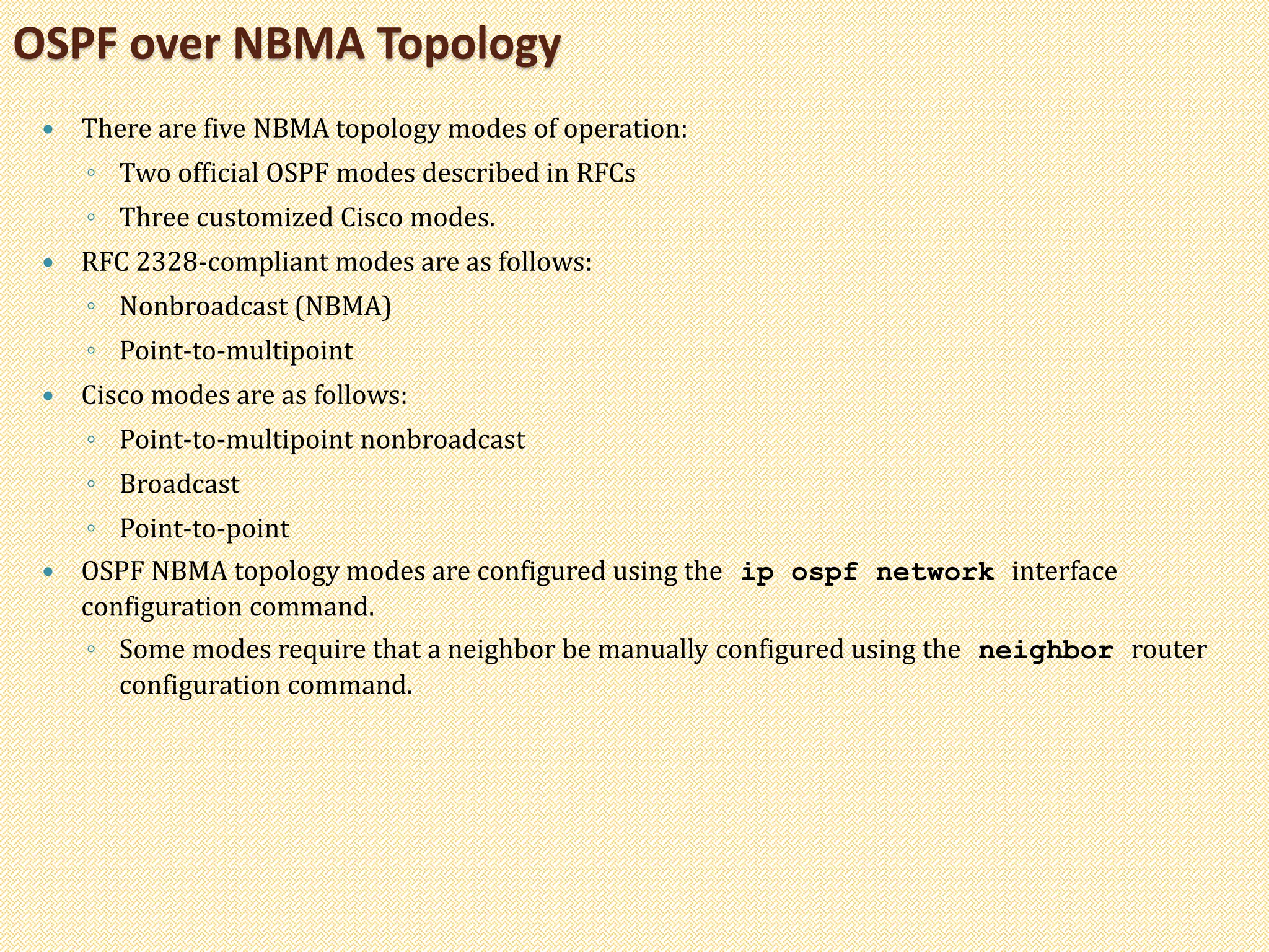  There are five NBMA topology modes of operation:
◦ Two official OSPF modes described in RFCs
◦ Three customized Cisco modes.
 RFC 2328-compliant modes are as follows:
◦ Nonbroadcast (NBMA)
◦ Point-to-multipoint
 Cisco modes are as follows:
◦ Point-to-multipoint nonbroadcast
◦ Broadcast
◦ Point-to-point
 OSPF NBMA topology modes are configured using the ip ospf network interface
configuration command.
◦ Some modes require that a neighbor be manually configured using the neighbor router
configuration command.
OSPF over NBMA Topology
 