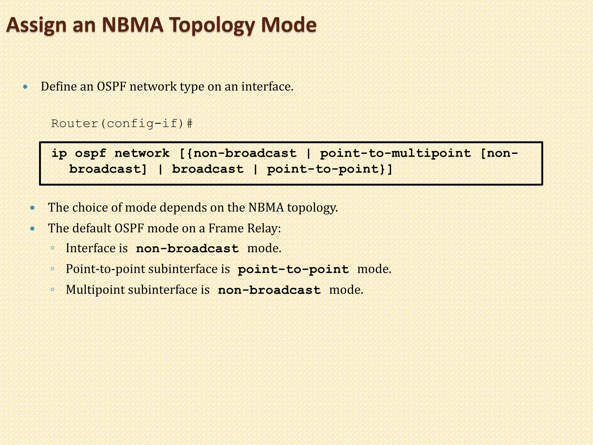 Assign an NBMA Topology Mode
 Define an OSPF network type on an interface.
Router(config-if)#
ip ospf network [{non-broadcast | point-to-multipoint [non-
broadcast] | broadcast | point-to-point}]
 The choice of mode depends on the NBMA topology.
 The default OSPF mode on a Frame Relay:
◦ Interface is non-broadcast mode.
◦ Point-to-point subinterface is point-to-point mode.
◦ Multipoint subinterface is non-broadcast mode.
 