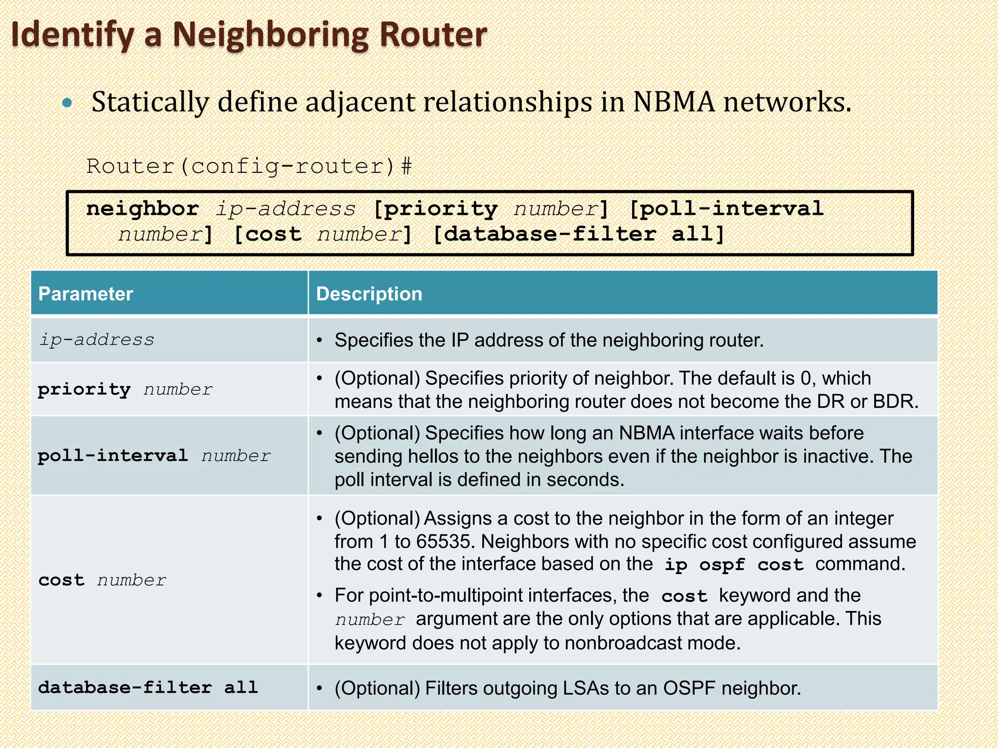 Identify a Neighboring Router
 Statically define adjacent relationships in NBMA networks.
Router(config-router)#
neighbor ip-address [priority number] [poll-interval
number] [cost number] [database-filter all]
Parameter Description
ip-address • Specifies the IP address of the neighboring router.
priority number
• (Optional) Specifies priority of neighbor. The default is 0, which
means that the neighboring router does not become the DR or BDR.
poll-interval number
• (Optional) Specifies how long an NBMA interface waits before
sending hellos to the neighbors even if the neighbor is inactive. The
poll interval is defined in seconds.
cost number
• (Optional) Assigns a cost to the neighbor in the form of an integer
from 1 to 65535. Neighbors with no specific cost configured assume
the cost of the interface based on the ip ospf cost command.
• For point-to-multipoint interfaces, the cost keyword and the
number argument are the only options that are applicable. This
keyword does not apply to nonbroadcast mode.
database-filter all • (Optional) Filters outgoing LSAs to an OSPF neighbor.
 