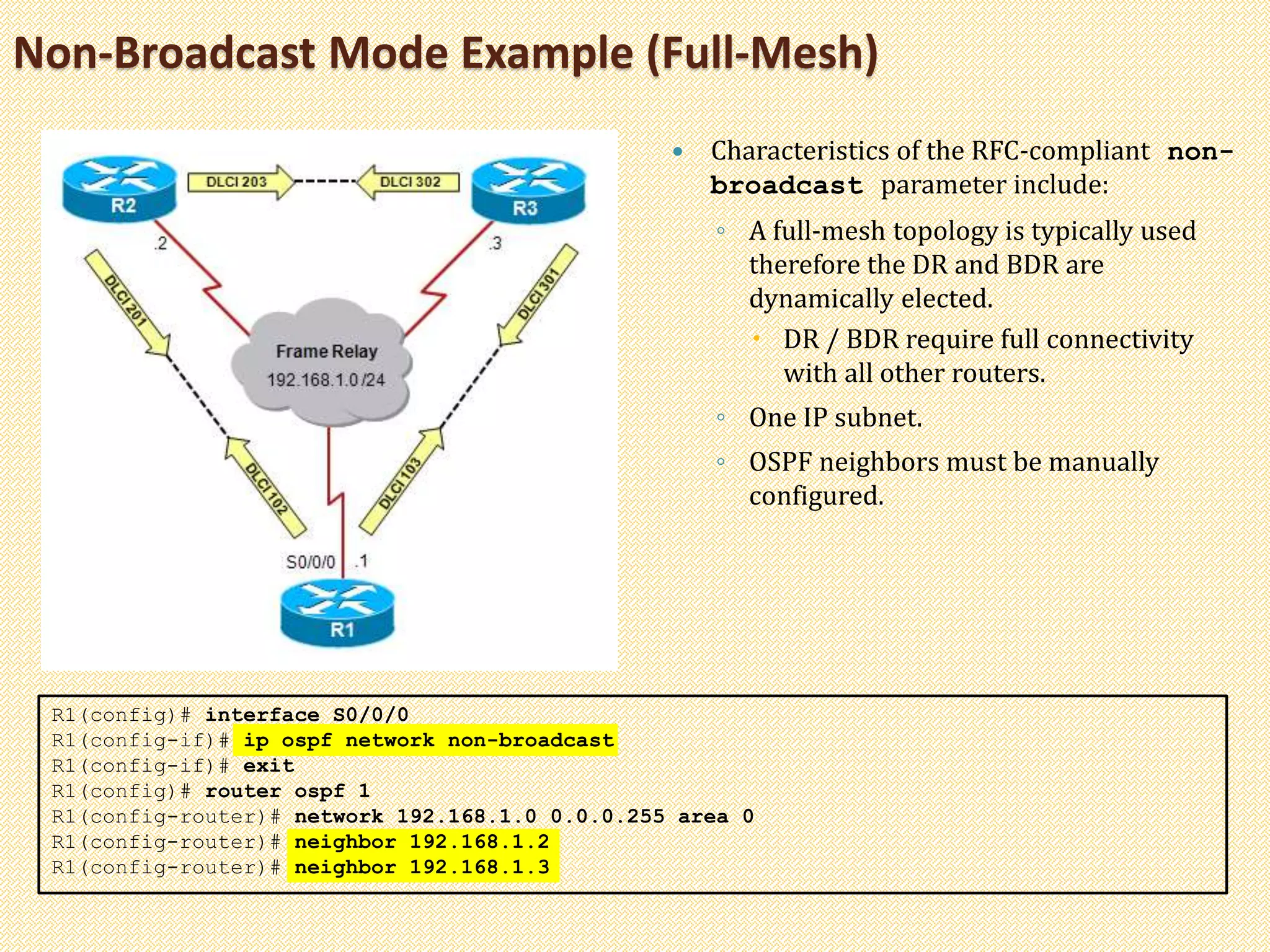 Non-Broadcast Mode Example (Full-Mesh)
 Characteristics of the RFC-compliant non-
broadcast parameter include:
◦ A full-mesh topology is typically used
therefore the DR and BDR are
dynamically elected.
 DR / BDR require full connectivity
with all other routers.
◦ One IP subnet.
◦ OSPF neighbors must be manually
configured.
R1(config)# interface S0/0/0
R1(config-if)# ip ospf network non-broadcast
R1(config-if)# exit
R1(config)# router ospf 1
R1(config-router)# network 192.168.1.0 0.0.0.255 area 0
R1(config-router)# neighbor 192.168.1.2
R1(config-router)# neighbor 192.168.1.3
 