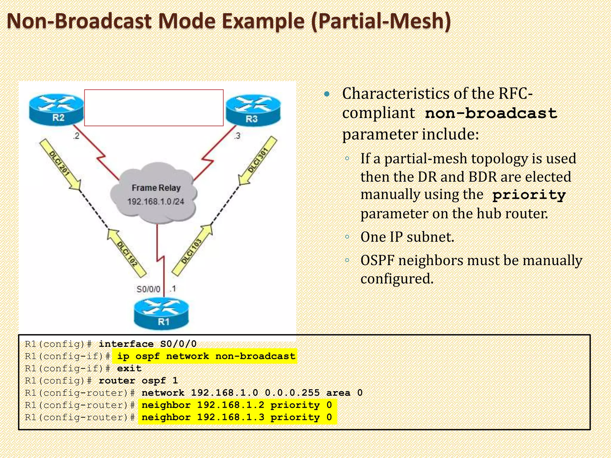 Non-Broadcast Mode Example (Partial-Mesh)
 Characteristics of the RFC-
compliant non-broadcast
parameter include:
◦ If a partial-mesh topology is used
then the DR and BDR are elected
manually using the priority
parameter on the hub router.
◦ One IP subnet.
◦ OSPF neighbors must be manually
configured.
R1(config)# interface S0/0/0
R1(config-if)# ip ospf network non-broadcast
R1(config-if)# exit
R1(config)# router ospf 1
R1(config-router)# network 192.168.1.0 0.0.0.255 area 0
R1(config-router)# neighbor 192.168.1.2 priority 0
R1(config-router)# neighbor 192.168.1.3 priority 0
 
