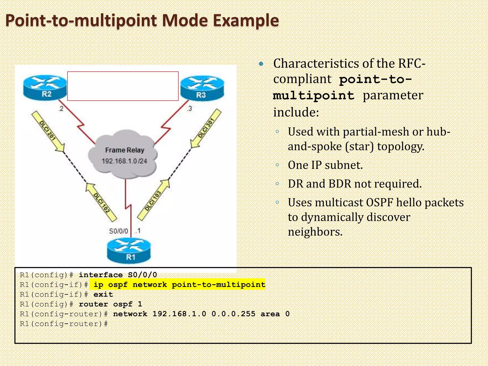 Point-to-multipoint Mode Example
 Characteristics of the RFC-
compliant point-to-
multipoint parameter
include:
◦ Used with partial-mesh or hub-
and-spoke (star) topology.
◦ One IP subnet.
◦ DR and BDR not required.
◦ Uses multicast OSPF hello packets
to dynamically discover
neighbors.
R1(config)# interface S0/0/0
R1(config-if)# ip ospf network point-to-multipoint
R1(config-if)# exit
R1(config)# router ospf 1
R1(config-router)# network 192.168.1.0 0.0.0.255 area 0
R1(config-router)#
 