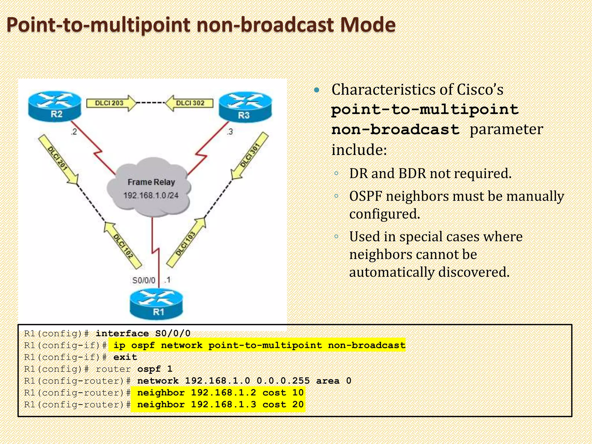 Point-to-multipoint non-broadcast Mode
 Characteristics of Cisco’s
point-to-multipoint
non-broadcast parameter
include:
◦ DR and BDR not required.
◦ OSPF neighbors must be manually
configured.
◦ Used in special cases where
neighbors cannot be
automatically discovered.
R1(config)# interface S0/0/0
R1(config-if)# ip ospf network point-to-multipoint non-broadcast
R1(config-if)# exit
R1(config)# router ospf 1
R1(config-router)# network 192.168.1.0 0.0.0.255 area 0
R1(config-router)# neighbor 192.168.1.2 cost 10
R1(config-router)# neighbor 192.168.1.3 cost 20
 