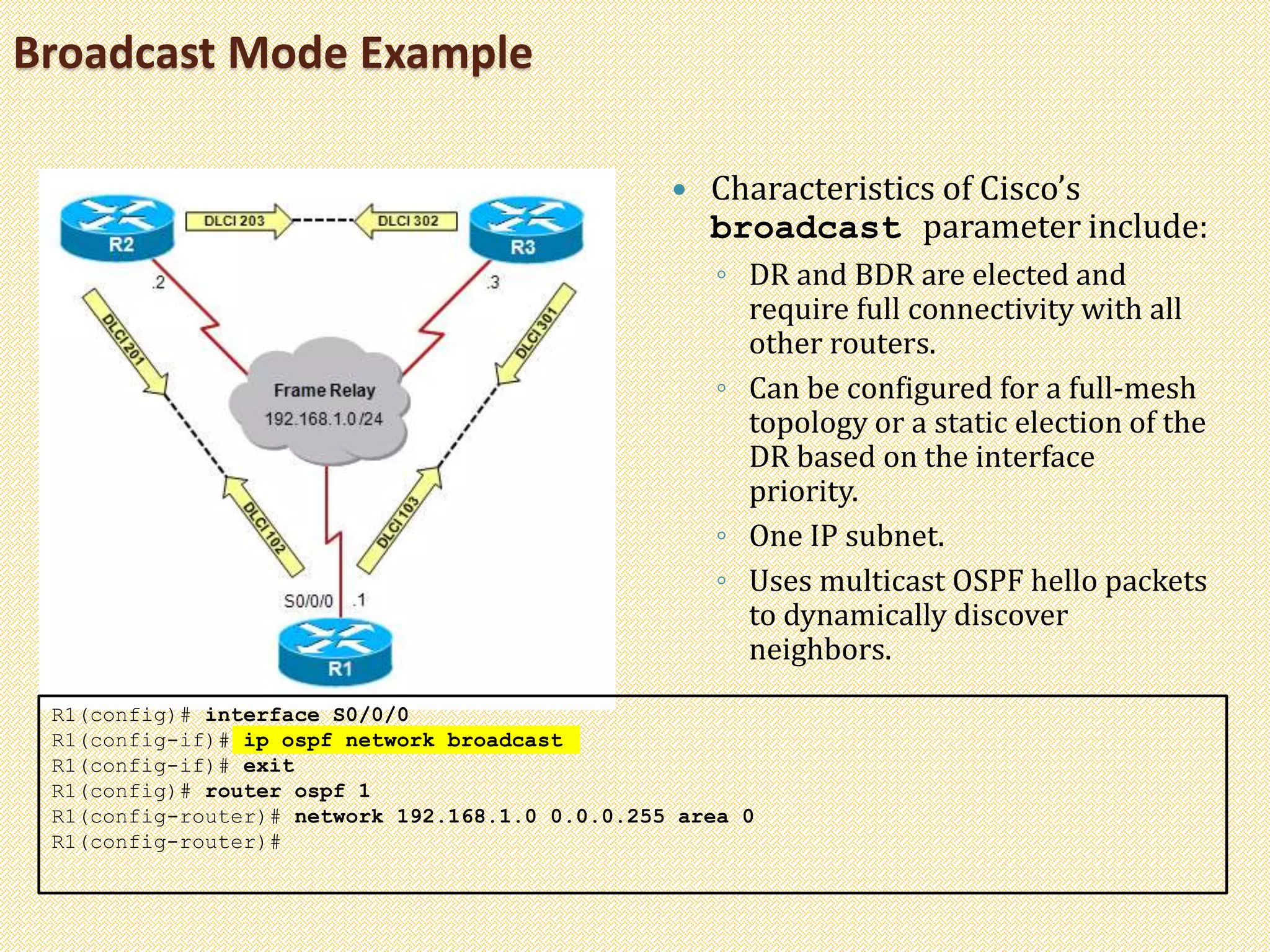 Broadcast Mode Example
 Characteristics of Cisco’s
broadcast parameter include:
◦ DR and BDR are elected and
require full connectivity with all
other routers.
◦ Can be configured for a full-mesh
topology or a static election of the
DR based on the interface
priority.
◦ One IP subnet.
◦ Uses multicast OSPF hello packets
to dynamically discover
neighbors.
R1(config)# interface S0/0/0
R1(config-if)# ip ospf network broadcast
R1(config-if)# exit
R1(config)# router ospf 1
R1(config-router)# network 192.168.1.0 0.0.0.255 area 0
R1(config-router)#
 