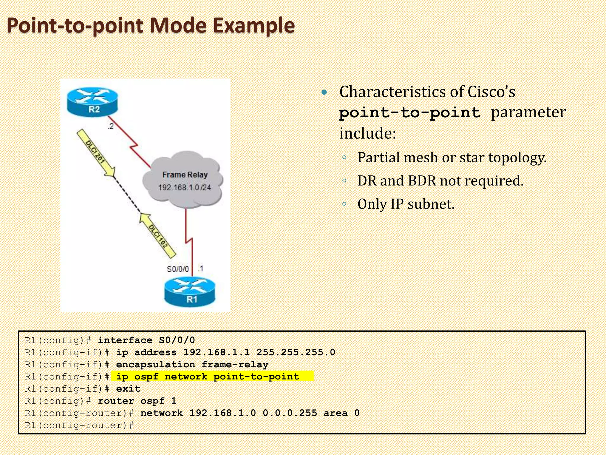 Point-to-point Mode Example
 Characteristics of Cisco’s
point-to-point parameter
include:
◦ Partial mesh or star topology.
◦ DR and BDR not required.
◦ Only IP subnet.
R1(config)# interface S0/0/0
R1(config-if)# ip address 192.168.1.1 255.255.255.0
R1(config-if)# encapsulation frame-relay
R1(config-if)# ip ospf network point-to-point
R1(config-if)# exit
R1(config)# router ospf 1
R1(config-router)# network 192.168.1.0 0.0.0.255 area 0
R1(config-router)#
 